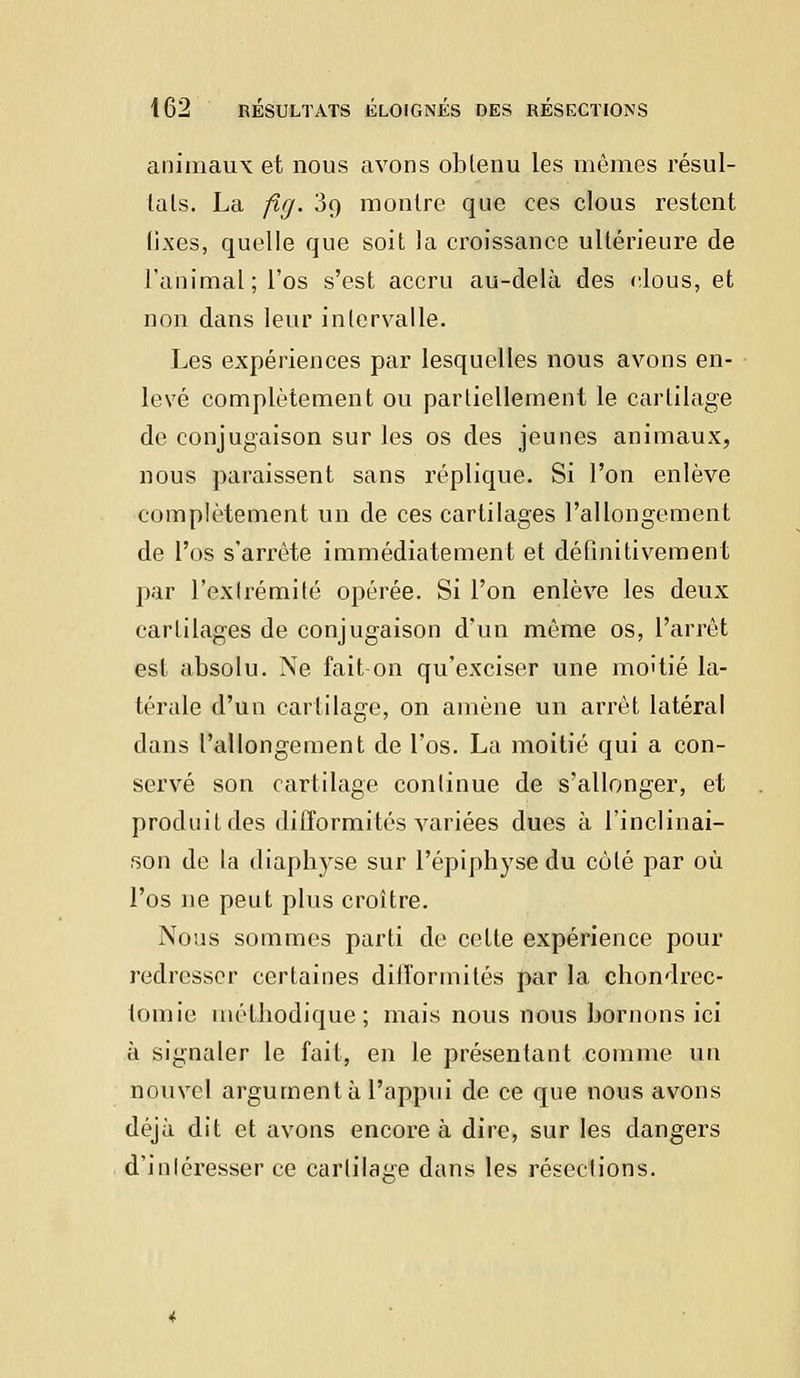 animaux et nous avons obtenu les mêmes résul- tais. La fig. 3q montre que ces clous restent fixes, quelle que soit la croissance ultérieure de l'animal; l'os s'est accru au-delà des clous, et non dans leur intervalle. Les expériences par lesquelles nous avons en- levé complètement ou partiellement le cartilage de conjugaison sur les os des jeunes animaux, nous paraissent sans réplique. Si l'on enlève complètement un de ces cartilages l'allongement de l'os s'arrête immédiatement et définitivement par l'extrémité opérée. Si l'on enlève les deux cartilages de conjugaison d'un même os, l'arrêt est absolu. Ne fait on qu'exciser une moitié la- térale d'un cartilage, on amène un arrêt latéral dans l'allongement de l'os. La moitié qui a con- servé son cartilage continue de s'allonger, et produit des difformités variées dues à l'inclinai- son de la diapbyse sur l'épiphyse du côté par où l'os ne peut plus croître. Nous sommes parti de cette expérience pour redresser certaines difformités par la ebondrec- tomie méthodique; mais nous nous bornons ici à signaler le fait, en le présentant comme un nouvel argument à l'appui de ce que nous avons déjà dit et avons encore à dire, sur les dangers d'inléresser ce cartilage dans les résections.