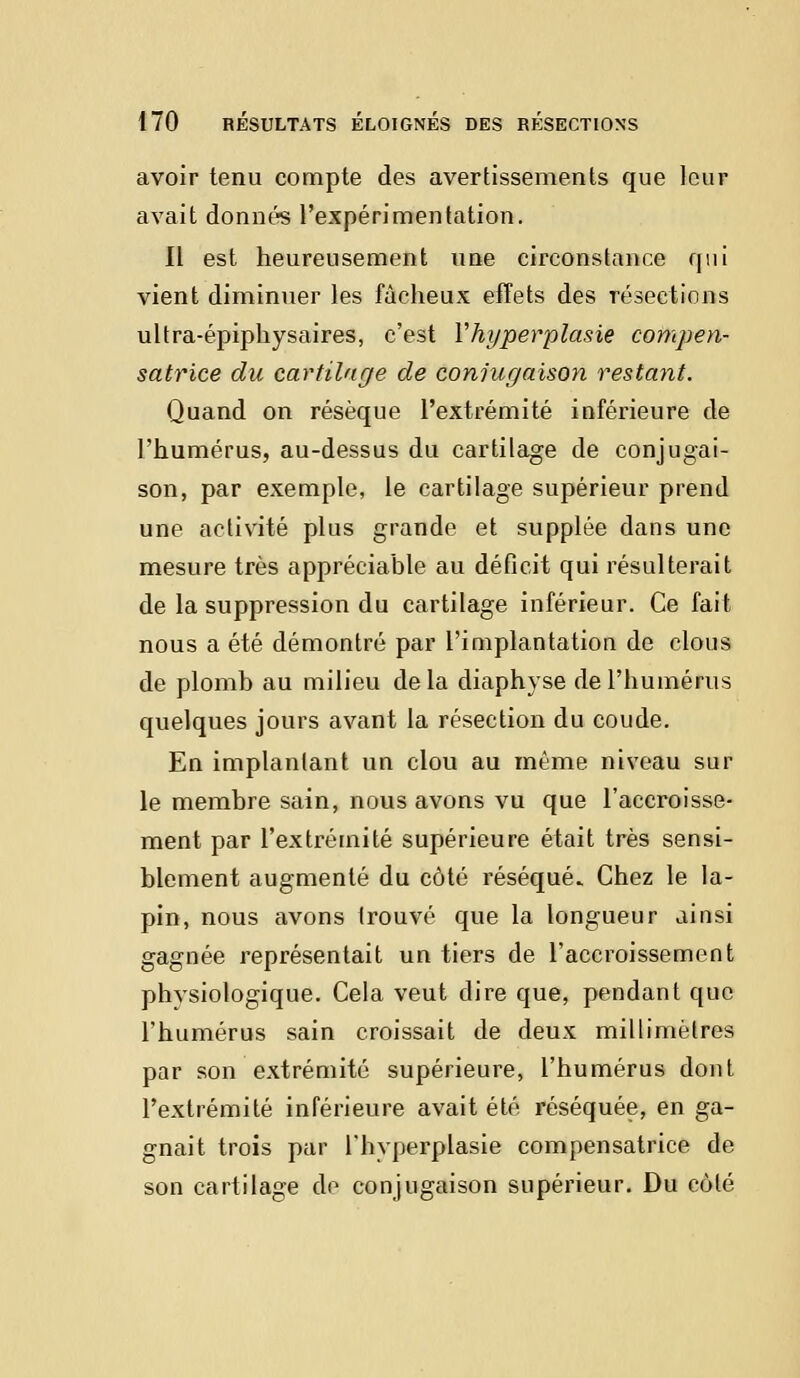 avoir tenu compte des avertissements que leur avait donnés l'expérimentation. Il est heureusement une circonstance qui vient diminuer les fâcheux effets des résections ultra-épiphysaires, c'est Yhyperplasie compen- satrice du cartilage de conjugaison restant. Quand on résèque l'extrémité inférieure de l'humérus, au-dessus du cartilage de conjugai- son, par exemple, le cartilage supérieur prend une activité plus grande et supplée dans une mesure très appréciable au déficit qui résulterait de la suppression du cartilage inférieur. Ce fait nous a été démontré par l'implantation de clous de plomb au milieu delà diaphyse de l'humérus quelques jours avant la résection du coude. En implantant un clou au même niveau sur le membre sain, nous avons vu que l'accroisse- ment par l'extrémité supérieure était très sensi- blement augmenté du côté réséqué. Chez le la- pin, nous avons trouvé que la longueur ainsi gagnée représentait un tiers de l'accroissement phvsiologique. Cela veut dire que, pendant que l'humérus sain croissait de deux millimètres par son extrémité supérieure, l'humérus dont l'extrémité inférieure avait été réséquée, en ga- gnait trois par l'hyperplasie compensatrice de son cartilage de conjugaison supérieur. Du côté