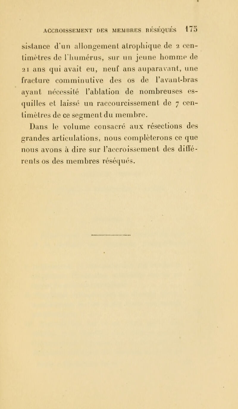 sistance d'un allongemenl alrophique de •>. cen- li me très de L'humérus, sur un jeune homme de 21 ans qui avait ou, neuf ans auparavant, une fracture comminutive drs os de l'avant-bras ayanl nécessité L'ablation de nombreuses es- quilles et laisse un raccourcissement de 7 een- timètres de ce segment du membre. Dans le volume consacré aux résections des grandes articulations, nous compléterons ce que nous avons à dire sur l'accroissement des dillé- rents os des membres réséqués.