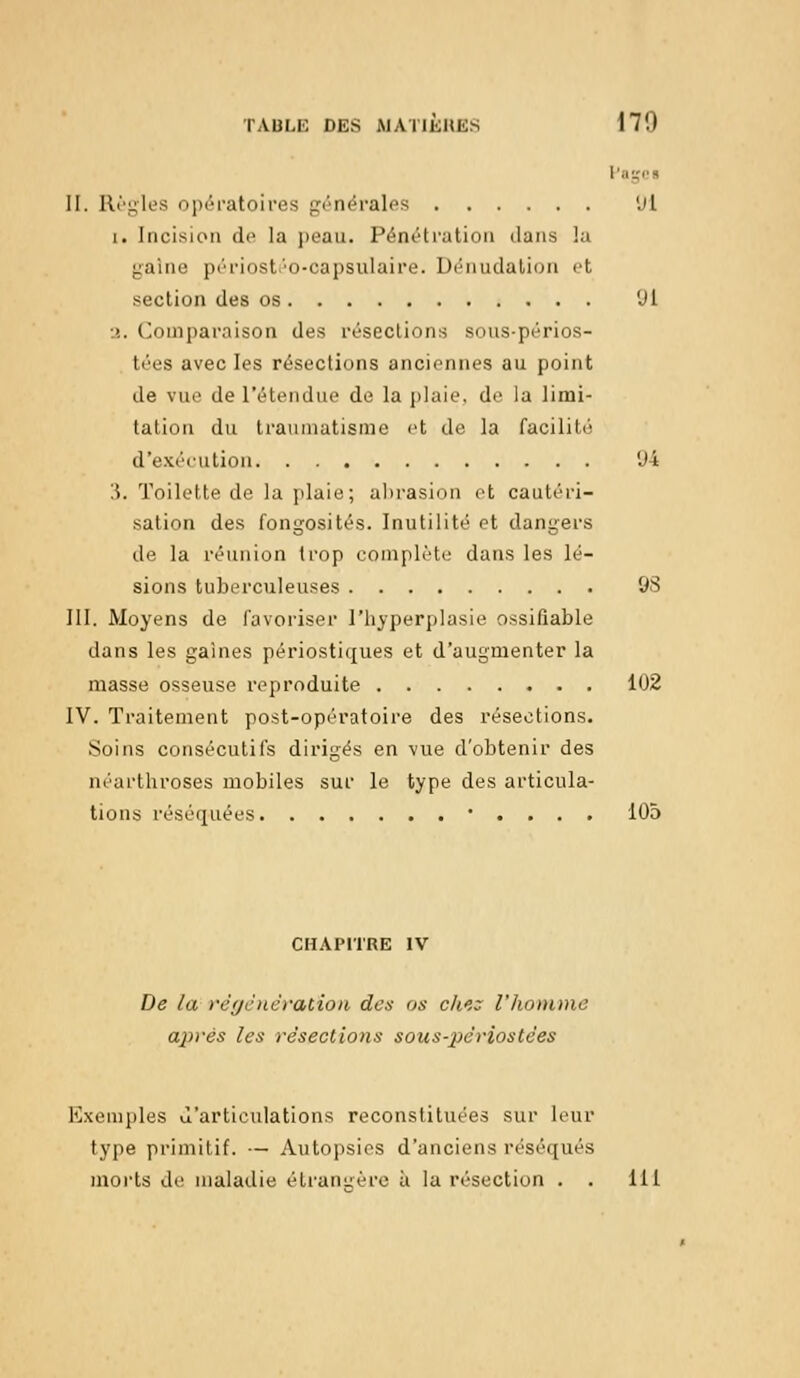 fagei II. Règles opératoires générales 'Jl i. Incision de la peau. Pénétration dans la gaine périostéo-capsulaire. Dénudation et section des os 'Jl •>.. Comparaison des résections sous-périos- tées avec les résections anciennes au point de vue de l'étendue de la plaie, de la limi- tation du traumatisme et de la facilité d'exécution (J4 '.\. Toilette de la plaie; abrasion et cautéri- sation des fongosités. Inutilité et dangers de la réunion trop complète dans les lé- sions tuberculeuses 98 III. Moyens de favoriser l'hyperplasie ossifîable dans les gaines périostiques et d'augmenter la masse osseuse reproduite 102 IV. Traitement post-opératoire des résections. Soins consécutifs dirigés en vue d'obtenir des néarthroses mobiles sur le type des articula- tions réséquées • . . . . 105 CHAPITRE IV De la régénération des os che: l'homme après les résections sous-périostées Exemples d'articulations reconstituées sur leur type primitif. — Autopsies d'anciens réséqués morts de maladie étrangère à la résection . . 111