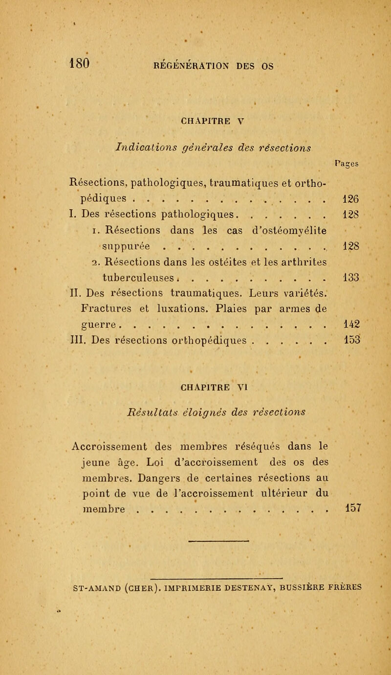 CHAPITRE V Indications générales des résections Paires Résections, pathologiques, traumatiques et ortho- pédiques .... 126 I. Des résections pathologiques 128 i. Résections dans les cas d'ostéomyélite suppurée 128 2. Résections dans les ostéites et les arthrites tuberculeuses 133 II. Des résections traumatiques. Leurs variétés. Fractures et luxations. Plaies par armes de guerre 142 III. Des résections orthopédiques 153 CHAPITRE VI Résultats éloignés des résections Accroissement des membres réséqués dans le jeune âge. Loi d'accroissement des os des membres. Dangers de certaines résections au point de vue de l'accroissement ultérieur du membre 157 ST-AMAND (CHER). IMPRIMERIE DESTENAY, BUSSIÈRE FRÈRES