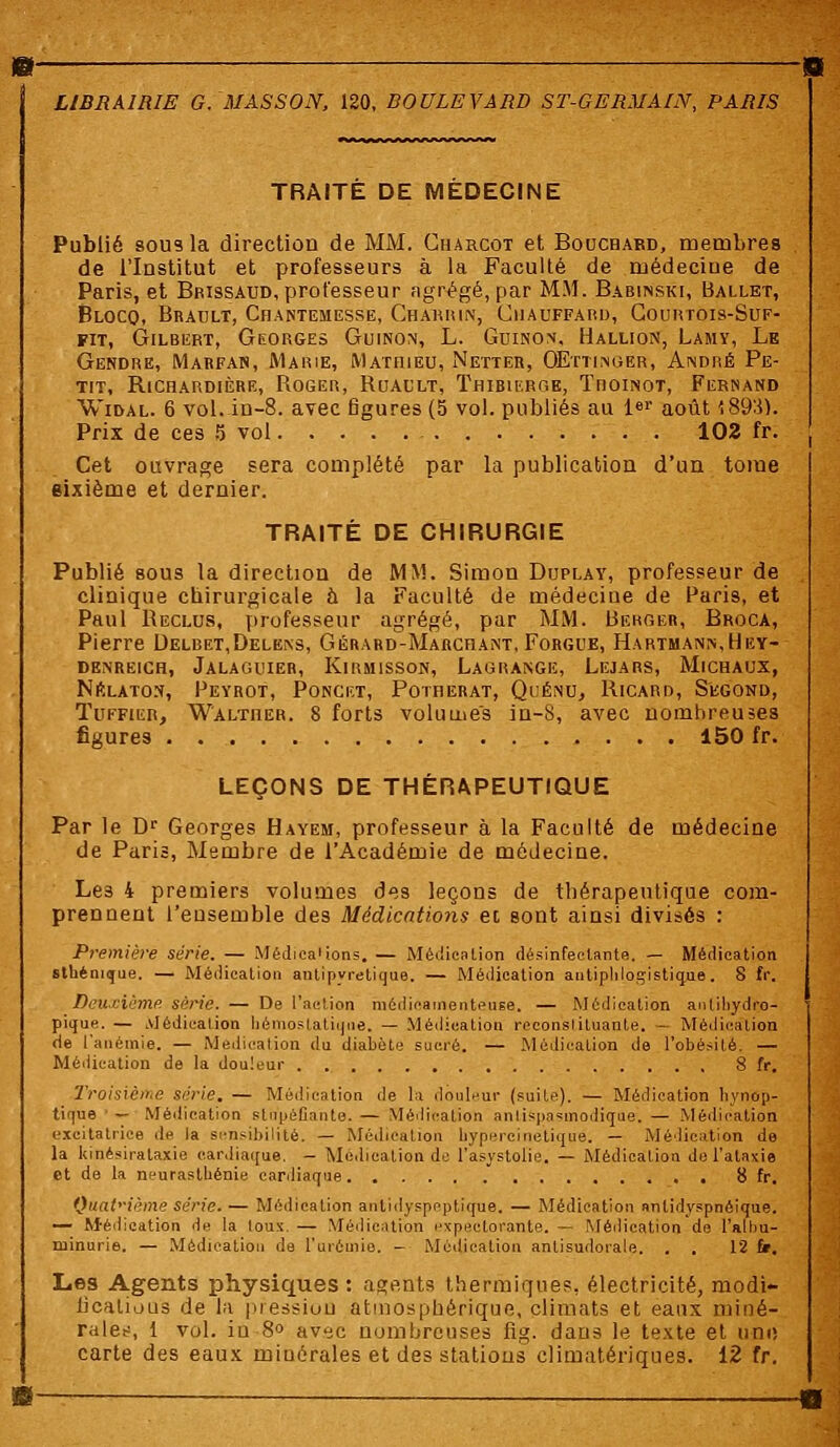 TRAITE DE MEDECINE Publié sous la direction de MM. Charcot et Bouchard, membres de l'Institut et professeurs à la Faculté de médeciue de Paris, et Bbissaud, professeur agrégé, par MM. Babinski, Ballet, Blocq, Brault, Chantemesse, Charrin, Chauffard, Courtois-Suf- fit, Gilbert, Georges Guinon, L. Guinon, Hallion, Lamy, Le Gendre, Marfan, Marie, Mathieu, Netter, OEttiinger, André Pe- tit, RlCHARDIÈRE, ROGER, RuAULT, ThIBILRGE, ThOINOT, FERNAND Widal. 6 vol. in-8. avec figures (5 vol. publies au l«r août \89'i). Prix de ces 5 vol 102 fr. Cet ouvrage sera complété par la publication d'un tome sixième et dernier. TRAITÉ DE CHIRURGIE Publié sous la direction de MM. Simon Duplay, professeur de clinique chirurgicale à la Faculté de médecine de Paris, et Paul Reclus, professeur agrégé, par MM. Berger, Broca, Pierre Delbet,Delens, Gérard-Marchant, Forgue, Hartmann, Hey- denreich, Jalaguieb, Kirmisson, Lagrange, Lejars, Michaux, Nrlaton, Feyrot, Poncf.t, Potherat, Quénu, Ricard, Segond, Tuffier, W'ALTnER. 8 forts volume's in-8, avec nombreuses figures 150 fr. LEÇONS DE THÉRAPEUTIQUE Par le Dr Georges Hayem, professeur à la Faculté de médecine de Paris, Membre de l'Académie de médecine. Le3 4 premiers volumes des leçons de thérapeutique com- prennent l'ensemble des Médications et sont ainsi divisés : Première série. — Médications. — Médication désinfectante. — Médication sthénique. — Médication antipyrétique. — Médication autiplilogistique. 8 fr. Deuxième série. — De l'action médicamenteuse. — Médication anlihydro- pique. — Médication hémostatique. — Médication reconstituante. — Médication de l'anémie. — Médication du diabète sucré. — Médication de l'obésité. — Médication de la douleur , 8 fr. Troisième série. — Médication de la douleur (suite). — Médication hvnop- tique — Médication stupéfiante. — Médication anlispnsmodique. — Médication excitatrice de la sensibilité. _ Médication bypercinetique. — Médication de la kinésirataxie cardiaque. - Médication de l'asystolie. — Médication de l'ataxie et de la neurasthénie cardiaque 8 fr. Quatrième série. — Médication aritidyspeptique. — Médication anlidyspnéique. — Médication de la toux, — Médication expectorante. — Médication de l'albu- minurie. — Médication de l'urémie. - Médication antisudorale. . . 12 fr. Les Agents physiques: agents thermique?, électricité, modi- fications de la pression atmosphérique, climats et eaux miné- rales, 1 vol. iu 8° avec nombreuses fig. dans le texte et une carte des eaux minérales et des stations climatériques. 12 fr.