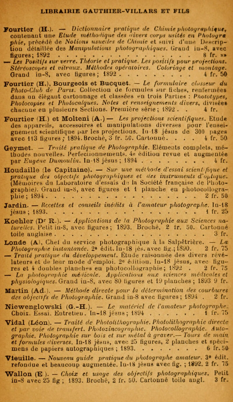 Fourtier (H.). — Dictionnaire pratique de Chimie photographique, couteiiant un*1 Elude méthodique des uivers corps usités eu Phntoyr* phie, précédé de Notions usuelles de Chimie et >iuvi d'une D«»Rcrip- tiou détaillée des Manipulations photographiques. lïraud iu-8, avec figures; 1892 8 fr. n» — Les Positifs sur verre. Théorie et pratique. Les positifs pour projections. Stéréoscopes et vitraux. Méthodes opératoires. Coloriage et montage. Grand iu-8, avec figures; 1892 4 fr. 50 Fourtier (H.), Bourgeois et Bucquet. — Le formulaire classeur du Photo-Club de Pans. Collection de formules sur fiche», renfermées dans un élégant cartonnage et classées en trois Partie* : Prototypes, Photocopies et Photocalques. Notes et renseignements divers, divisées chacune en plusieurs Sections. Première série; 1892. . 4 fr. Fourtier (H.) et Molteni (A.)— Les projections scientifiques. Etude des appareils, accessoires et mauipniatious diverses pour l'eusei- guemeiit scientifique par les projections. lu 18 jésus de 300 pages avec 1)3 figures,- 1894. Broché, 3 fr. ÔC. Gartooué. ... 4 fr. 50 Geymet. — Truite pratique de Photographie. Eléments complets, mé- thodes nouvelles. Perfectionnements. 4» édition revue et augmentée par Eugène Dumoulin, lu-18 jésus; 1804 4 fr. Houdaille île Capitaine). — Sur une méthode d'essai scient fîque et pratique d^s objectifs photographiques et des instruments d'optique. (Mémoires du Laboratoire d'essais d : fa Société française de Photo- graphie). Grand in-S, avec figures et 1 planche eu photocollogra- phie ; 1894 2 fr. 50 Jardin. — Recettes et conseils inédits à l'amateur photographe, ln-18 jésus; 1893 • 1 fr. 25 Koehler (Dr R.). — Applications de la Photographie aux Sciences na- turelles. Petit iu-8, avec figures; 1893. Broché, 2 fr. 50. Cartouué toile anglaise 3 fr. Londe (A), Chel du service photographique à La Salpêtrière. — La Photographie instantanée. 2» édit. Iu-18 jés. avec tig.;1890. 2 fr. 75 — Traité pratique du développement. Étude raisonuée des divers révé- lateurs et de leur mode d'emploi. 2e édition. Iu-18 jésus, avec figu- res et 4 doubles planches eu photocollographie; 1892 . 2 fr. 75 — La photographie médicale. Applications aux sciences médicales et physiologiques. Graud iu-8, avec 80 ligures et 19 planches ; 1893 9 fr. Martin (Ad. I. — Méthode directe pour la détermination des courbures des objectifs de Photographie. Grand iu-8 avec ligures; 1894 . 2 fr. Niewenglowski (G.-H.). — Le matériel de l'amateur photographe. Chois. Essai. Entretien. In-18 jésus; 1894 1 fr. 75 Vidal (Léon). — Traité de Photolithographie. Photolithographie direete et par voie de transfert. Photozincographie. Photocollographie. Auto- graphie. Photographie sur bois et sur métal à graver.— Tours de main et formules diverses. In-18 jésus, avec 25 figures, 2 planches et spéci- mens de papiers autographiques; 1893 6 fr. 50 Vieuille. — Nouveau guide pratique du photographe amateur. Z» édit. refondue et beaucoup augmentée. Iu-18 jésus avec fig. ; 1892. 2 fr. 75 Wallon (E |. — Choix et usage des objectifs photographiques. Petit in-8 avec 25 fig ; 1893. Broché, 2 fr. 50. Cartonné toile augf. 3 fr.