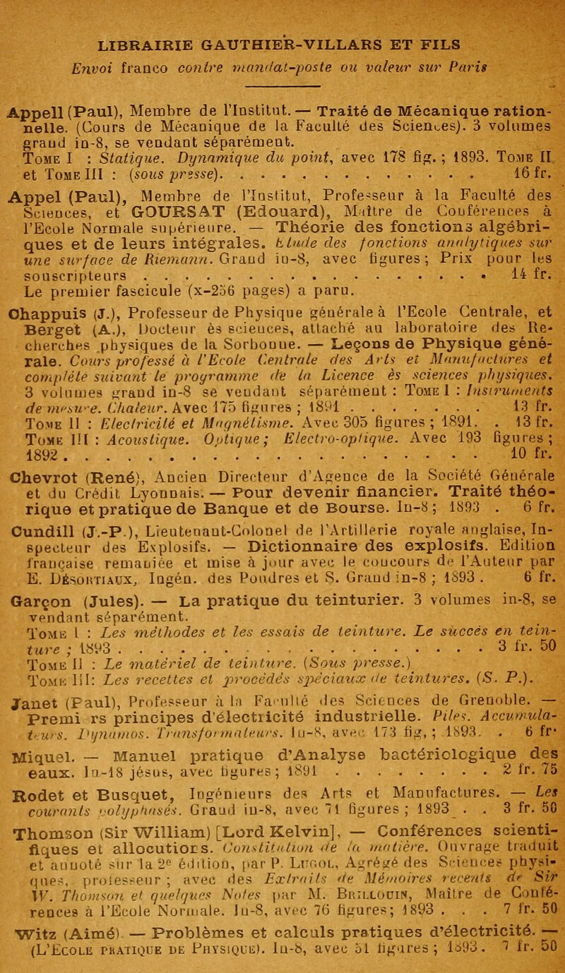 Envoi franco contre mandai-poste ou valeur sur Paris Appell (Paul), Membre de l'Institut.— Traité de Mécanique ration- nelle. (Cours de Mécanique de la Faculté des Sciences). 3 volumes grand in-8, se vendant séparément. Tome I : Statique. Dynamique du point, avec 178 fig. ; 1893. Tome II et Tome III : (sous presse) 16 fr. Appel (Paul), Membre de l'Institut, Profe-seur à la Faculté des Sciences, et GOURSAT (Edouard), Maître de Conférences à l'Ecole Normale supérieure. — Théorie des fonctions algébri- ques et de leurs intégrales, btude des fonctions analytiques sur une surface de Riemanu. Graud iu-8, avec ligures; Prix pour les souscripteurs 14 fr. Le premier fascicule (x-256 pages) a paru. Ohappuis (J.), Professeur de Physique générale à l'Ecole Centrale, et Berget (A.), Docteur es scieuces, attaché au laboratoire des Re- cherches physiques de la Sorbouue. — Leçons de Physique géné- rale. Cours professé à l'Ecole Centrale des Arts et Manufactures et complète suivant le programme de la Licence es sciences physiques. 3 volumes ^raud in-S se veudant séparément : Tome I : Instruments de nvsH-e. Chaleur. Avec 175 figures ; 1891 13 fr. Tome 11 : Elec/ricilé et Magnétisme. Avec 305 figures; 1891. . 13 fr. Tome I!I : Acoustique. Outique; Electro-optique. Avec 193 figures; 1892 ... 10 fr. Chevrot (René), Ancien Directeur d'Agence de la Société Générale et du Crédit Lyonnais. — Pour devenir financier. Traité théo- rique et pratique de Banque et de Bourse. Iu-8 ; 1893 . 6 fr. Cundill (J.-P.), Lieutenant-Colonel de l'Artillerie royale anglaise, In- specteur des Explosifs. — Dictionnaire des explosifs. Edition française remaniée et mise à jour avec le coueours de l'Auteur par E. Désùhtiaux, Ingén. des Poudres et S. Grand in-8 ; 1S93 . 6 fr. Garçon (Jules). — La pratique du teinturier. 3 volumes in-8, se vendant séparément. Tome l : Les méthodes et les essais de teinture. Le succès en tein- ture ; 1893 3 fr. 50 Tome II : Le matériel de teinture. (Soies presse.) Tome III: Les recettes et procèdes spéciaux de teintures. (S. P.). Janet (Paul), Professeur à la Faculté des Sciences de Grenoble. — Premi rs principes d'électricité industrielle. Pile?. Accumula- tturs. Dynamos. Transformateurs. Iu-S, avec 173 tig, ; 1893. . t> fr Miquel. — Manuel pratique d'Analyse bactériologique des eaux. Ia-18 Jésus, avec ligures; 1891 2 fr. 75 Rodet et Busquet, Ingénieurs des Arts et Manufactures. — Les courants polyphasés. Graud iu-8, avec 1 figures; 1893 . . 3 fr. 50 Thomson (Sir William) [Lord Kelvin], — Conférences scienti- fiques et allocutiors. Constitution de ta matière. Ouvrage traduit et annoté sur la t édition, par P. Litool, Agrégé des Sciences physi- ques, prolesseur ; avec îles Extrait'; de Mémoires récents d* Sir W. Thomson et quelques Notes par M. Buillooin, Maître de Confé- rences à l'Ecole Normale, lu-8, avec 76 ligures; 1893 . . . 7 fr. 50 Witz (Aimé) — Problèmes et calculs pratiques d'électricité. — (L'Ecole thatique de Physique). In-b, avec ol ligures ; 1693. ~i fr. 50