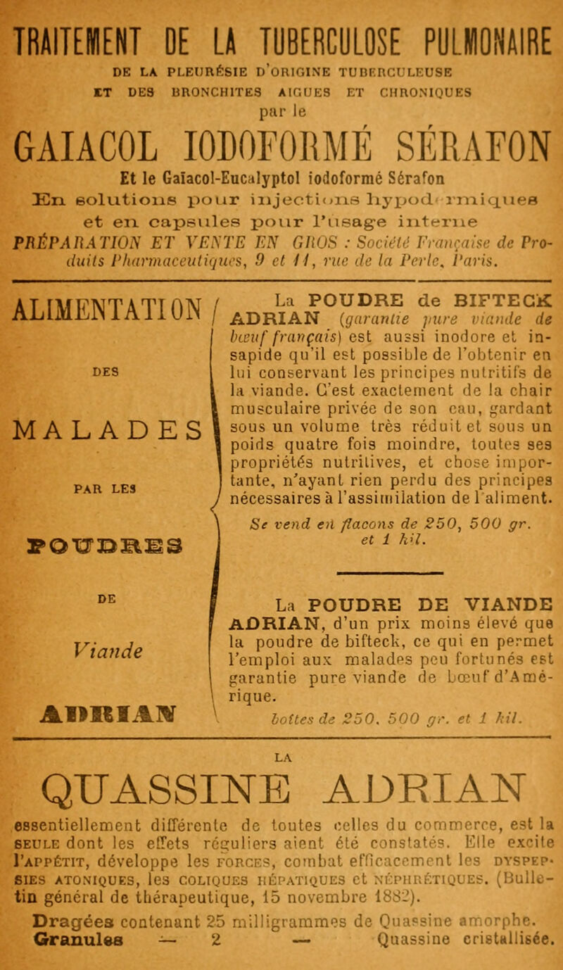 TRAITEMENT OE LA TUBERCULOSE PULWONAIRE DE LA PLEURÉSIE D'ORIGINE TUBERCULEUSE ET DES BRONCHITES AIGUËS ET CHRONIQUES GAIACOL IODOFoitMË SÉRAFON Et le Gaïacol-Eucalyptol iodoformé Sérafon En solutions pour injections hypod rm.iq.uefl et en capsules pour l'usage interne PRÉPARATION ET VENTE EN GROS : Société Française de Pro- duits Pharmaceutiquesi 'd et II, rue de la Perle, l'avis. ALIMENTATION/ MALADES FOUDEIS La POUDRE de BIFTECK ADRIAN (garantie pure viande de bœuf français) est aussi inodore et in- sapide qu'il est possible de l'obtenir en lui conservant les principes nutritifs de la viande. C'est exactement de la chair musculaire privée de son eau, gardant sous un volume trè3 réduit et sous un poids quatre fois moindre, toutes ses propriétés nutritives, et chose impor- tante, n'ayant rien perdu des principes nécessaires à l'assimilation de l'aliment. Se vend en flacons de 250, 500 gr. et 1 h>l. Viande AimiAN La POUDRE DE VIANDE ADRIAN, d'un prix moins élevé que la poudre de bifteck, ce qui en permet l'emploi aux maladps peu fortunés est garantie pure viande de bœuf d'Amé- rique. boîtes de 250. 500 gr. et 1 kil. QTJASSINE ADRIAN essentiellement différente de toutes celles du commerce, est la seule dont les effets réguliers aient été constatés. Elle excite I'appétit, développe les force?, combat efficacement les dyspep- sies ATONiyUES, les COLIQUES HÉPATIQUES et NÉPHRÉTIQUES. (Bulle- tin général de thérapeutique, 15 novembre 1882). Dragées contenant 25 milligrammes de Quassine amorphe. Granules — 2 — Quassine cristallisée.