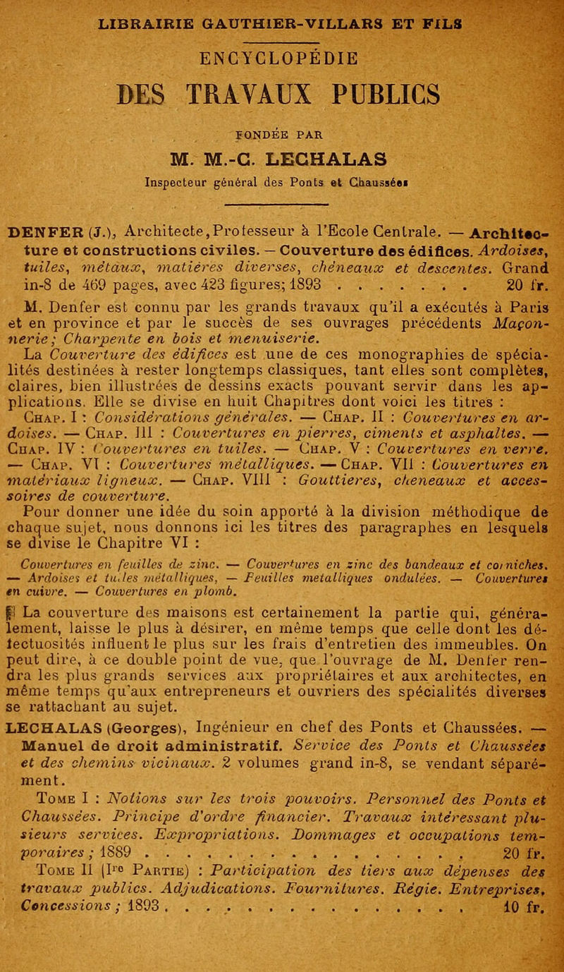 ENCYCLOPÉDIE DES TRAVAUX PUBLICS FONDÉE PAR M. M.-G. LECHALAS Inspecteur général des Ponts et Chausséei DENFEB (J.), Architecte, Professeur à l'Ecole Centrale. —Architec- ture et constructions civiles. — Couverture des édifices. Ardoises, tuiles, métaux, matières diverses, chëneaux et descentes. Grand in-8 de 469 pages, avec 423 figures; 1893 . . 20 i'r. M. Denfer est connu par les grands travaux qu'il a exécutés à Paris et en province et par le succès de ses ouvrages précédents Maçon- nerie; Charpente en bois et menuiserie. La Couverture des édifices est une de ces monographies de spécia- lités destinées à rester longtemps classiques, tant elles sont complètes, claires, hien illustrées de dessins exacts pouvant servir dans les ap- plications. ElLe se divise en huit Chapitres dont voici les titres : Chap. I : Considérations générales. — Chap. II : Couvertures en ar- doises. — Chap. 111 : Couvertures en pierres, ciments et asphaltes. — Cuap. IV : ('ouvertures en tuiles. — Chap. V : Couvertures en verre. — Chap. VI : Couvertures métalliques. —Chap. Vil : Couvertures en matériaux ligneux. — Chap. VIII : Gouttières, chëneaux et acces- soires de couverture. Pour donner une idée du soin apporté à la division méthodique de chaque sujet, nous donnons ici les titres des paragraphes en lesquels se divise le Chapitre VI : Couvertures en feuilles de zinc. — Couvertures en zinc des bandeaux et corniches. — Ardoises et tu. les métalliques, — Feuilles métalliques ondulées. — Couvertures en cuivre. — Couvertures en plomb. f'î La couverture des maisons est certainement la partie qui, généra- lement, laisse le plus à désirer, en même temps que celle dont les dé- fectuosités influent le plus sur les frais d'entretien des immeubles. On peut dire, à ce double point de vue. que l'ouvrage de M. Denier ren- dra les plus grands services aux propriétaires et aux architectes, en même temps qu'aux entrepreneurs et ouvriers des spécialités diverses se rattachant au sujet. LECHALAS (Georges), Ingénieur en chef des Ponts et Chaussées. — Manuel de droit administratif. Service des Ponts et Chaussées et des chemins vicinaux. 2 volumes grand in-8, se vendant séparé- ment. Tome I : Notions sur les trois pouvoirs. Personnel des Ponts et Chaussées. Principe d'ordre financier. Travaux intéressant plu- sieurs services. Expropriations. Dommages et occupations tem- poraires ; 1889 20 ïr. Tome II |Ir° Partie) : Participation des tie>'s aux dépenses des travaux publics. Adjudications. Fournitures. Régie. Entreprises, Concessions ; 1893 10 fr.