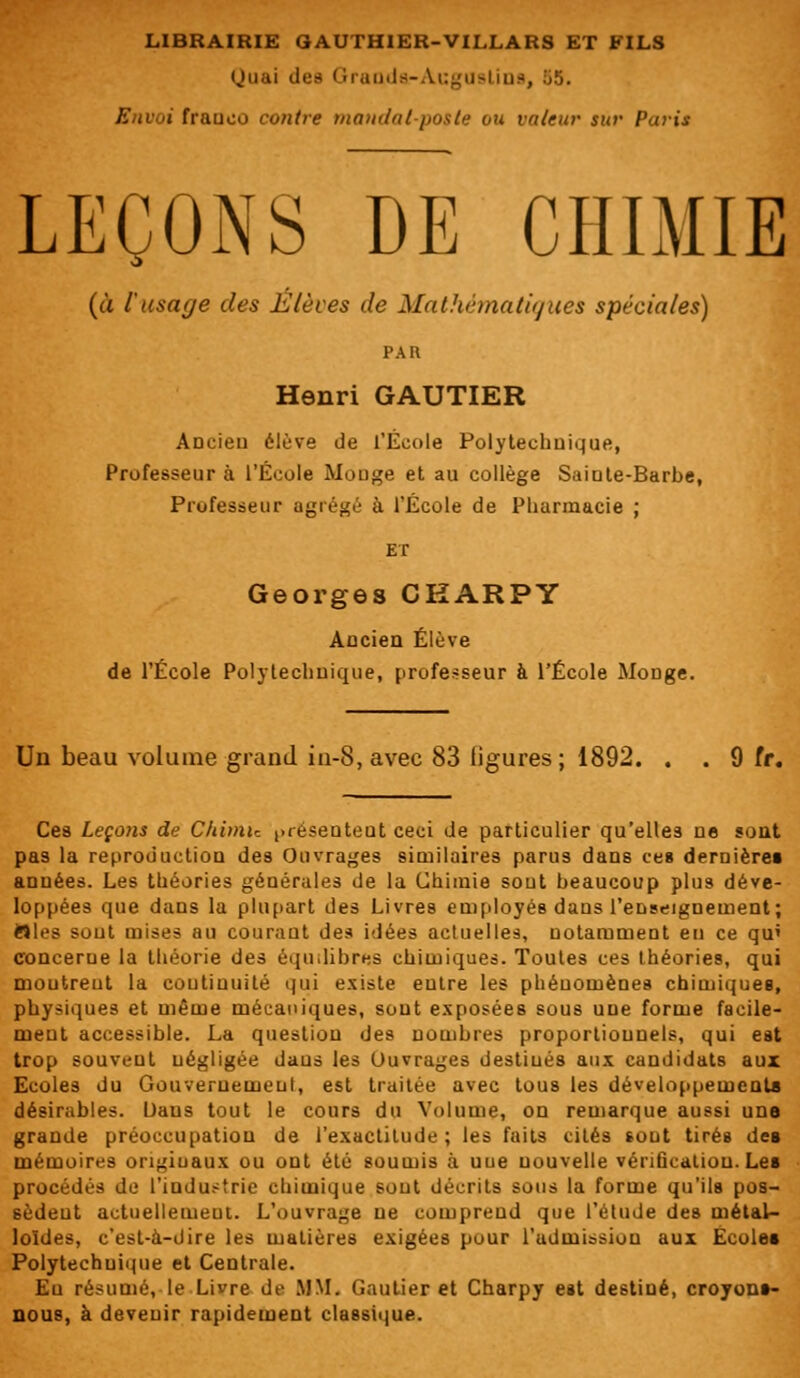 Quai des Granda-Augustins, 55. franco contre mandat-poste ou valeur sur Paris LEÇOiNS DE CHIMIE (à l'usage des Élèves de Mathématiques spéciales) PAR Henri GAUTIER Ancien élève de l'École Polytechnique, Professeur à l'Ecole Mooge et au collège Sainte-Barbe, Professeur agrégé à l'Ecole de Pharmacie ; ET Georges CKARPY Ancien Élève de l'École Polytechnique, professeur à l'École Mouge. Un beau volume grand in-8, avec 83 ligures; 1892. . . 9 fr. Ces Leçons de Chimie ^réseuteut ceci de particulier qu'elles ne sont pas la reproduction des Ouvrages similaires parus dans ces dernières années. Les théories générales de la Chimie sout beaucoup plus déve- loppées que dans la plupart des Livres employés dans l'enseignement; Wles sont mises au courant des idées actuelles, notamment eu ce qu* concerne la théorie des équilibres chimiques. Toutes ces théories, qui moutreut la continuité qui existe eutre les phénomènes chimiques, physiques et même mécaniques, sout exposées sous une forme facile- ment accessible. La question des nombres proportionnels, qui est trop souvent négligée daus les Ouvrages destiués aux candidats aux Ecoles du Gouvernement, est traitée avec tous les développement* désirables. Daus tout le cours du Volume, on remarque aussi une grande préoccupation de l'exactitude; les faits cités sout tirés des mémoires originaux ou ont été soumis à uue nouvelle vérification. Les procédés de l'industrie chimique sout décrits sous la forme qu'ils pos- sèdent actuellement. L'ouvrage ne comprend que l'étude des métal- loïdes, c'est-à-dire les matières exigées pour l'admission aux Ecoles Polytechnique et Centrale. Eu résumé, le Livre de MM. Gautier et Charpy est destiné, croyons- nous, à devenir rapidement classique.