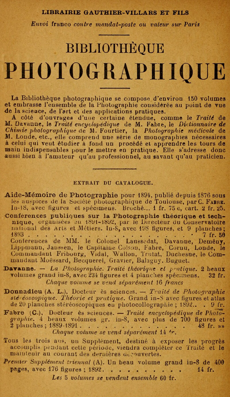 Envoi franco contre mandat-poste ou valeur sur Paris BIBLIOTHÈQUE PHOTOGRAPHIQUE La Bibliothèque photographique se compose d'environ 150 volumes et embrasse l'ensemble de la Photographie considérée au point de vue de lascieace, de l'art et des applications pratiques. A côté d'ouvrage» d'une certaine étendue, comme le Traité de M. Daranoe, le Traité encyclopédique de M. Fabie, le Dictionnaire de Chimie photographique <1e M. Fourtier, la Photographie médicale de M. Londe, etc., elle comprend une série de monographies nécessaires à celui qui veut étudier à fond un procédé et apprendre les tours de main indispensables pour le mettre en pratique. Elle s'adresse donc aussi bien à l'amateur qu'au professionnel, au savant qu'au praticien. EXTRAIT DU CATALOGUE. Aide-Mémoire de Photographie pour 1894, publié depuis 1876 sous lès auspices de la Société photographique de Toulouse, parC. Fabre. ln-18, avec figures et spécimens, broché... 1 fr. 75 c, eart. 2 fr. 25. Conférences publiques sur la Photographie théorique et tech- nique, organisées i» 1891-1892, par le Directeur du Conservatoire iiiiiiuuul des Arts et Métiers. In-S, avec 198 figures, et 9 planches; 1893 • 7 fr. 58 Cootereuces de MM. le Colonel Laiissêdat, Davanne, Demény, Lippuiaun, Jaussen, le Capitaine Colson, Fabre, Coruu, Londe, le Commandant Fiibourji, Vidal, Wallon, Trutat, Duchesoe, le Com- mandant Moëssard, Becquerel, Gravier, Babguy, Buguet. Davanne. — La Photographie. Traité théorique et pratique. 2 beaux volumes grand iu-8, avec 234 ligures et 4 planches spécimens. 32 fr. Chaque voiume te vend séparément 16 fraiics Donnadieu (A. L.), Docteur es sciences. — Traité de Photographie sté< èoscopique. 'Théorie et pratique. Grand in-S avec figures et atlas de 20 planches stéréoscopiques eu photocollographie ; 1892.. . 9 fr. Fabre (C), Docteur es sciences. — Traité encyclopédique de Photo- graphie. 4 beaux volumes gr. in-8, avec plus de 700 figures et 2 planches; 1889-1891 . 48 fr. »» Chaque volume se vend séparément 14 *r> Tous les trois ans, un Supplément, destiné à exposer les progrès accomplis pendant cette période, viendra compléter ce Traité et le niaïuteuir au courant des dernières découvertes. Premier Supplément triennal (A). Un beau volume grand in-8 de 400 pages, avec 176 figures ; 1892 14 fr. Les 5 volumes se vendent ensemble 60 fr.