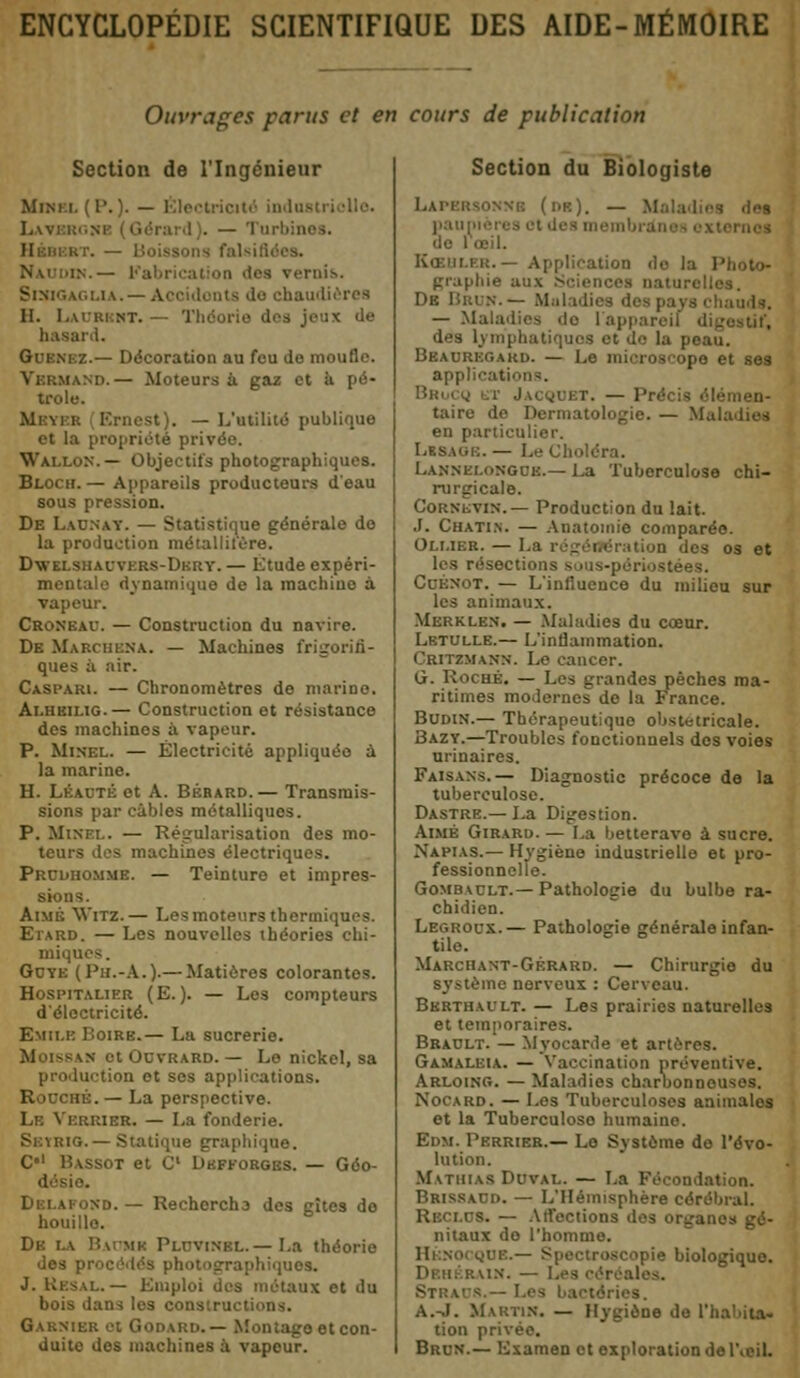 ENCYCLOPÉDIE SCIENTIFIQUE DES AIDE-MÉMOIRE Ouvrages parus et en cours de publication Section de l'Ingénieur Mini ï. ( P. ). — Électricité indue Lavj I I). — Turbines. 1 ■ . — Boissons fait -.— Fabrication «tes Ternis. Sinigaglia.- udièrea II. Laurent. — Théorie dos jeux Je hasard. .-.— Décoration au fou de moufle. Vbrmand.— Moteurs à gaz et à pé- trole. Mi m B Ernest). — L'utilité publique et la propriété privée. Wallon.— Objectifs photographiques. Bloch.— Appareils producteurs d'eau sous pression. De Launay. — Statistique générale do la production métallitère. Dwklsbadvers-Dbrt. — Etude expéri- mentale dynamique de la machine à vapeur. Croneav. — Construction du navire. De Marchera. — Machines frigorifi- ques à air. Caspari. — Chronomètres de marine. Alhbilig.— Construction et résistance des machines à vapeur. P. Minel. — Électricité appliquée à la marine. H. LBAUTB et A. Bérard.— Transmis- sions par cables métalliques. P. Minel. — Régularisation des mo- teurs des machines électriques. Prcdhommb. — Teinturo et impres- sions. Aimé 'Witz.— Les moteurs thermiques. Etard. — Les nouvelles théories chi- miques. Guyk (Ph.-A.).— Matières colorantes. Hospitalier (E.). — Les compteurs d'électricité. Emile Boire.— La sucrerie. Moissan ot Ocvrard. — Le nickel, sa production et ses applications. ni. — La perspective. Lh Verrier. — La fonderie. Skïrig.— Statique graphique. C*1 Bassot et C Dhfforges. — Géo- désie. Dblafond.— Recherch3 des gîte3 de houille. De la Baomk Pldvinkl. — La théorie des procédés photographiques. ï..— Emploi des métaux et du bois dans les consiruc Garnier et Godard.— Montage et con- duite des machines à vapeur. Section du Biologiste (db). — M pauni i œil. lion do la : graphie aux Sciences naturel De likiN.— Maladies dei . — Maladies de l'appareil di des lymphatiques et de la pi Bëauregakd. — Le microscope et ses api> — Précis élémen- taire de Dermatologie. — Maladies en particulier. LtSAGE. — I. Lannelongob.— La Tuberculose chi- rurgicale. Cornevin.— Production du lait. J. Chatin. — Anatomie comparée. Oli.ier. — La n des os et les résectio -uées. CoÉNOT. — L'influence du milieu sur les animaux. Mbrklbn. — Maladies du cœur. Lktulle.— L'inflammation. Critzmann. Le cancer. G. Roche. — Les grandes pèches ma- ritimes modernes de la France. Budin.— Thérapeutique obstétricale. Bazy.—Troubles fonctionnels dos voies urinaires. Faisans.— Diagnostic précoce de la tuberculose. Dastre.— La Digestion. Aimé Girard. — La betterave à sucre. Napias.— Hygiène industrielle et pro- fessionnelle. Gombault.— Pathologie du bulbe ra- chidien. Legroux.— Pathologie générale infan- tile. Marchant-Gérard. — Chirurgie du ■:ne nerveux : Cerveau. Bbrthault. — Les prairies naturelles et temporaires. Bba0lt. — Myocarde et artères. Gamalbia. — Vaccination préventive. Arloing. — Maladies charbonn Nocard. — Los Tuberculoses animales et la Tuberculoso humaine. Edm. Perrier.— Lo Système de l'évo- lution. Mathias Duval. — La Fécondation. Brissacd. — L'Hémisphère cérébral. S. — Aifections des organes gé- nitaux do l'homme. roscopie biologique. bain. — Les Straus.— Les bactéries. A.-J. Martin. — Hygiène de l'I tion privée. Brun.— Examen ot exploration de l'œil.