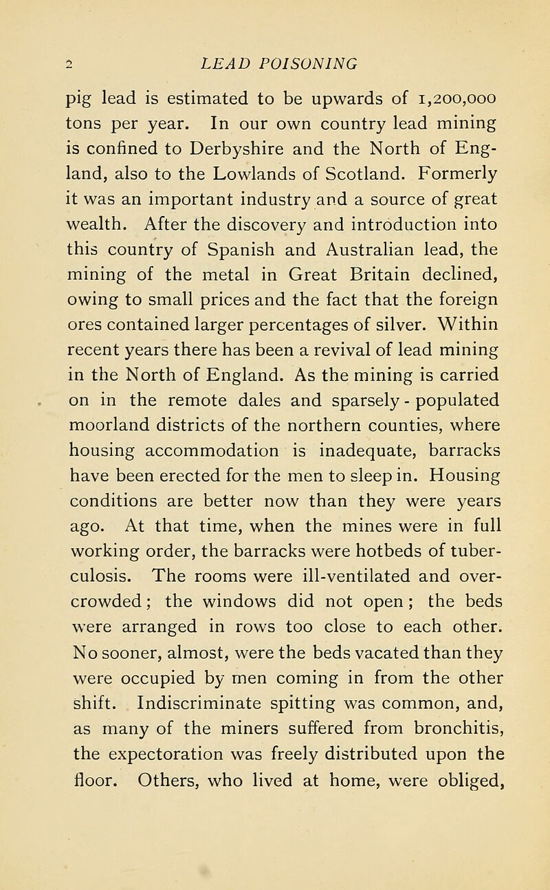pig lead is estimated to be upwards of 1,200,000 tons per year. In our own country lead mining is confined to Derbyshire and the North of Eng- land, also to the Lowlands of Scotland. Formerly it was an important industry and a source of great wealth. After the discovery and introduction into this country of Spanish and Australian lead, the mining of the metal in Great Britain declined, owing to small prices and the fact that the foreign ores contained larger percentages of silver. Within recent years there has been a revival of lead mining in the North of England. As the mining is carried on in the remote dales and sparsely - populated moorland districts of the northern counties, where housing accommodation is inadequate, barracks have been erected for the men to sleep in. Housing conditions are better now than they were years ago. At that time, when the mines were in full working order, the barracks were hotbeds of tuber- culosis. The rooms were ill-ventilated and over- crowded ; the windows did not open; the beds were arranged in rows too close to each other. No sooner, almost, were the beds vacated than they were occupied by men coming in from the other shift. Indiscriminate spitting was common, and, as many of the miners suffered from bronchitis, the expectoration was freely distributed upon the floor. Others, who lived at home, were obliged,