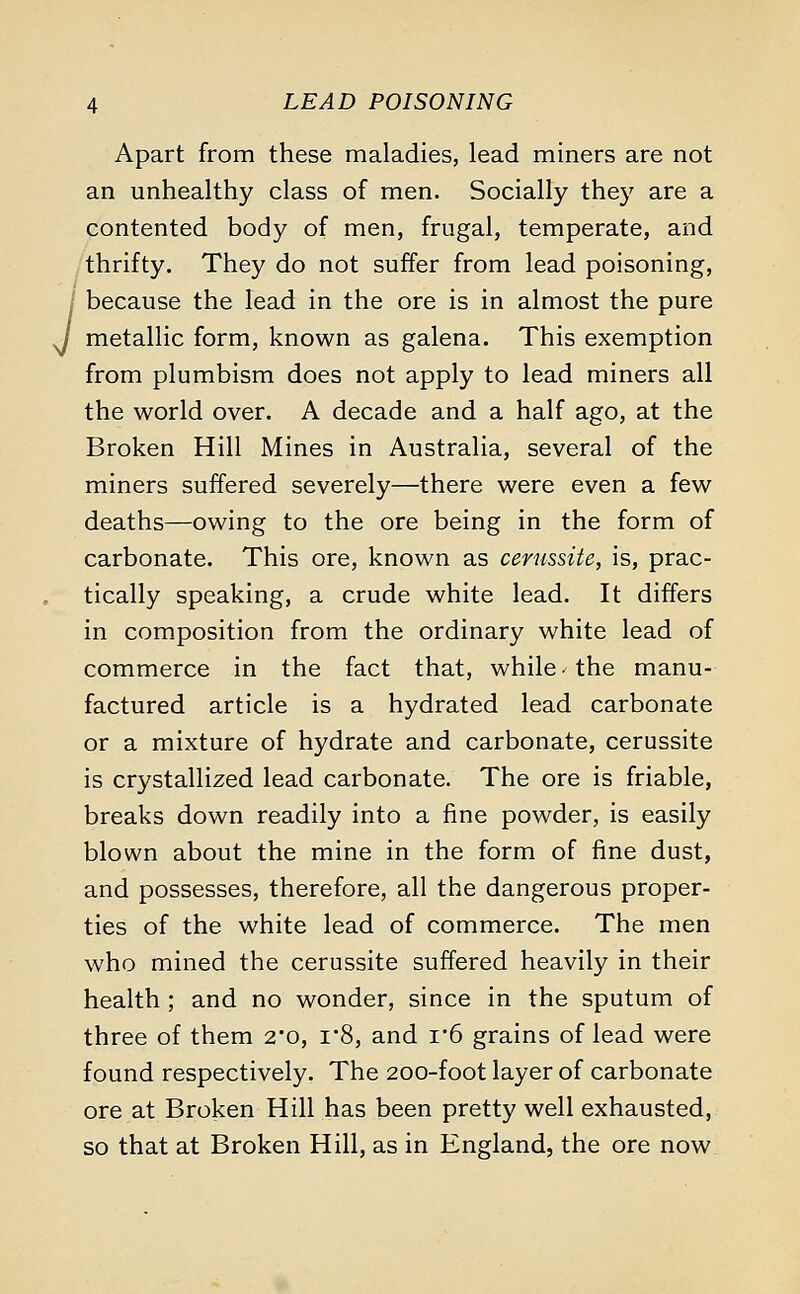 J Apart from these maladies, lead miners are not an unhealthy class of men. Socially they are a contented body of men, frugal, temperate, and thrifty. They do not suffer from lead poisoning, because the lead in the ore is in almost the pure metallic form, known as galena. This exemption from plumbism does not apply to lead miners all the world over. A decade and a half ago, at the Broken Hill Mines in Australia, several of the miners suffered severely—there were even a few deaths—owing to the ore being in the form of carbonate. This ore, known as cerussite, is, prac- tically speaking, a crude white lead. It differs in composition from the ordinary white lead of commerce in the fact that, while < the manu- factured article is a hydrated lead carbonate or a mixture of hydrate and carbonate, cerussite is crystallized lead carbonate. The ore is friable, breaks down readily into a fine powder, is easily blown about the mine in the form of fine dust, and possesses, therefore, all the dangerous proper- ties of the white lead of commerce. The men who mined the cerussite suffered heavily in their health ; and no wonder, since in the sputum of three of them 2*o, r8, and i6 grains of lead were found respectively. The 200-foot layer of carbonate ore at Broken Hill has been pretty well exhausted, so that at Broken Hill, as in England, the ore now