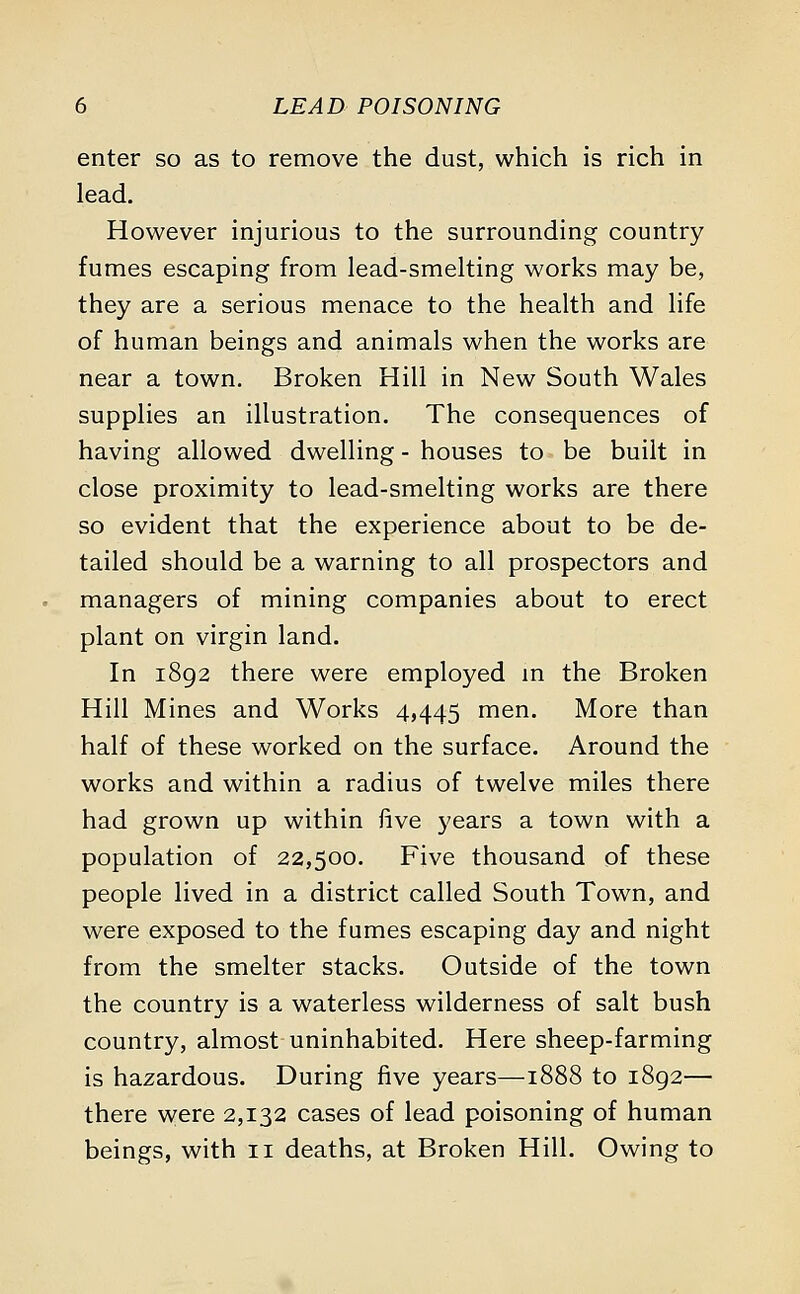 enter so as to remove the dust, which is rich in lead. However injurious to the surrounding country fumes escaping from lead-smelting works may be, they are a serious menace to the health and life of human beings and animals when the works are near a town. Broken Hill in New South Wales supplies an illustration. The consequences of having allowed dwelling - houses to be built in close proximity to lead-smelting works are there so evident that the experience about to be de- tailed should be a warning to all prospectors and managers of mining companies about to erect plant on virgin land. In 1892 there were employed in the Broken Hill Mines and Works 4,445 men. More than half of these worked on the surface. Around the works and within a radius of twelve miles there had grown up within five years a town with a population of 22,500. Five thousand of these people lived in a district called South Town, and were exposed to the fumes escaping day and night from the smelter stacks. Outside of the town the country is a waterless wilderness of salt bush country, almost uninhabited. Here sheep-farming is hazardous. During five years—1888 to 1892— there were 2,132 cases of lead poisoning of human beings, with n deaths, at Broken Hill. Owing to