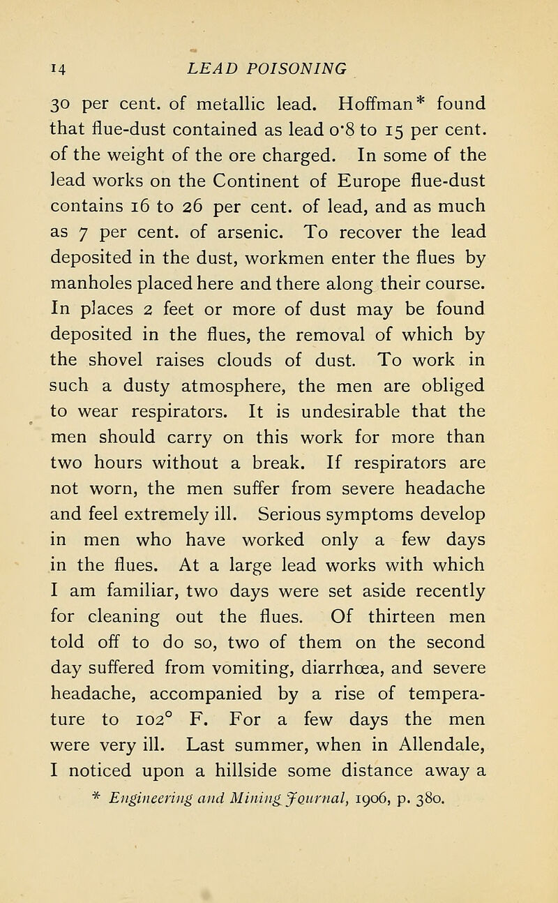 30 per cent, of metallic lead. Hoffman* found that flue-dust contained as lead o8 to 15 per cent, of the weight of the ore charged. In some of the lead works on the Continent of Europe flue-dust contains 16 to 26 per cent, of lead, and as much as 7 per cent, of arsenic. To recover the lead deposited in the dust, workmen enter the flues by manholes placed here and there along their course. In places 2 feet or more of dust may be found deposited in the flues, the removal of which by the shovel raises clouds of dust. To work in such a dusty atmosphere, the men are obliged to wear respirators. It is undesirable that the men should carry on this work for more than two hours without a break. If respirators are not worn, the men suffer from severe headache and feel extremely ill. Serious symptoms develop in men who have worked only a few days in the flues. At a large lead works with which I am familiar, two days were set aside recently for cleaning out the flues. Of thirteen men told off to do so, two of them on the second day suffered from vomiting, diarrhoea, and severe headache, accompanied by a rise of tempera- ture to 1020 F. For a few days the men were very ill. Last summer, when in Allendale, I noticed upon a hillside some distance away a * Engineering and Mining jQurnal, 1906, p. 380.