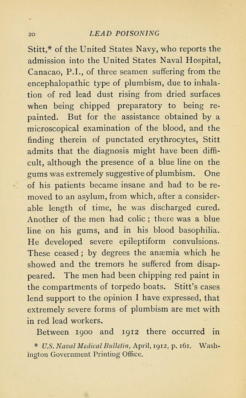 Stitt,* of the United States Navy, who reports the admission into the United States Naval Hospital, Canacao, P.I., of three seamen suffering from the encephalopathic type of plumbism, due to inhala- tion of red lead dust rising from dried surfaces when being chipped preparatory to being re- painted. But for the assistance obtained by a microscopical examination of the blood, and the finding therein of punctated erythrocytes, Stitt admits that the diagnosis might have been diffi- cult, although the presence of a blue line on the gums was extremely suggestive of plumbism. One of his patients became insane and had to be re- moved to an asylum, from which, after a consider- able length of time, he was discharged cured. Another of the men had colic ; there was a blue line on his gums, and in his blood basophilia. He developed severe epileptiform convulsions. These ceased; by degrees the anaemia which he showed and the tremors he suffered from disap- peared. The men had been chipping red paint in the compartments of torpedo boats. Stitt's cases lend support to the opinion I have expressed, that extremely severe forms of plumbism are met with in red lead workers. Between 1900 and 1912 there occurred in * U.S. Naval Medical Bulletin, April, 1912, p. 161. Wash- ington Government Printing Office.