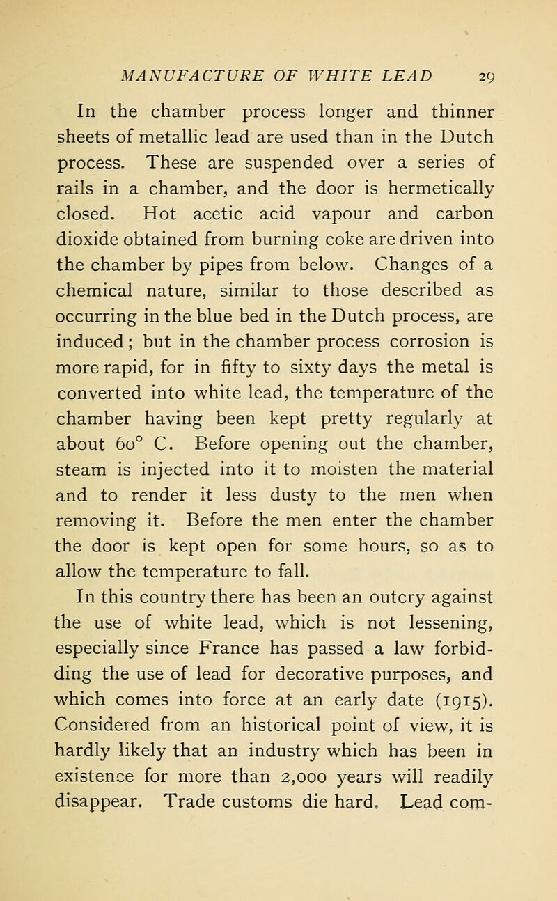 In the chamber process longer and thinner sheets of metallic lead are used than in the Dutch process. These are suspended over a series of rails in a chamber, and the door is hermetically closed. Hot acetic acid vapour and carbon dioxide obtained from burning coke are driven into the chamber by pipes from below. Changes of a chemical nature, similar to those described as occurring in the blue bed in the Dutch process, are induced; but in the chamber process corrosion is more rapid, for in fifty to sixty days the metal is converted into white lead, the temperature of the chamber having been kept pretty regularly at about 6o° C. Before opening out the chamber, steam is injected into it to moisten the material and to render it less dusty to the men when removing it. Before the men enter the chamber the door is kept open for some hours, so as to allow the temperature to fall. In this country there has been an outcry against the use of white lead, which is not lessening, especially since France has passed a law forbid- ding the use of lead for decorative purposes, and which comes into force at an early date (1915). Considered from an historical point of view, it is hardly likely that an industry which has been in existence for more than 2,000 years will readily disappear. Trade customs die hard. Lead com-