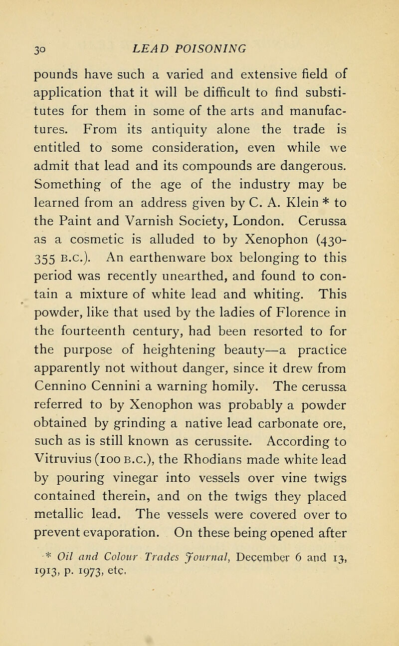 pounds have such a varied and extensive field of application that it will be difficult to find substi- tutes for them in some of the arts and manufac- tures. From its antiquity alone the trade is entitled to some consideration, even while we admit that lead and its compounds are dangerous. Something of the age of the industry may be learned from an address given by C. A. Klein * to the Paint and Varnish Society, London. Cerussa as a cosmetic is alluded to by Xenophon (430- 355 B.C.). An earthenware box belonging to this period was recently unearthed, and found to con- tain a mixture of white lead and whiting. This powder, like that used by the ladies of Florence in the fourteenth century, had been resorted to for the purpose of heightening beauty—a practice apparently not without danger, since it drew from Cennino Cennini a warning homily. The cerussa referred to by Xenophon was probably a powder obtained by grinding a native lead carbonate ore, such as is still known as cerussite. According to Vitruvius (100 B.C.), the Rhodians made white lead by pouring vinegar into vessels over vine twigs contained therein, and on the twigs they placed metallic lead. The vessels were covered over to prevent evaporation. On these being opened after -* Oil and Colour Trades Journal, December 6 and 13, 1913, p. 1973, etC-