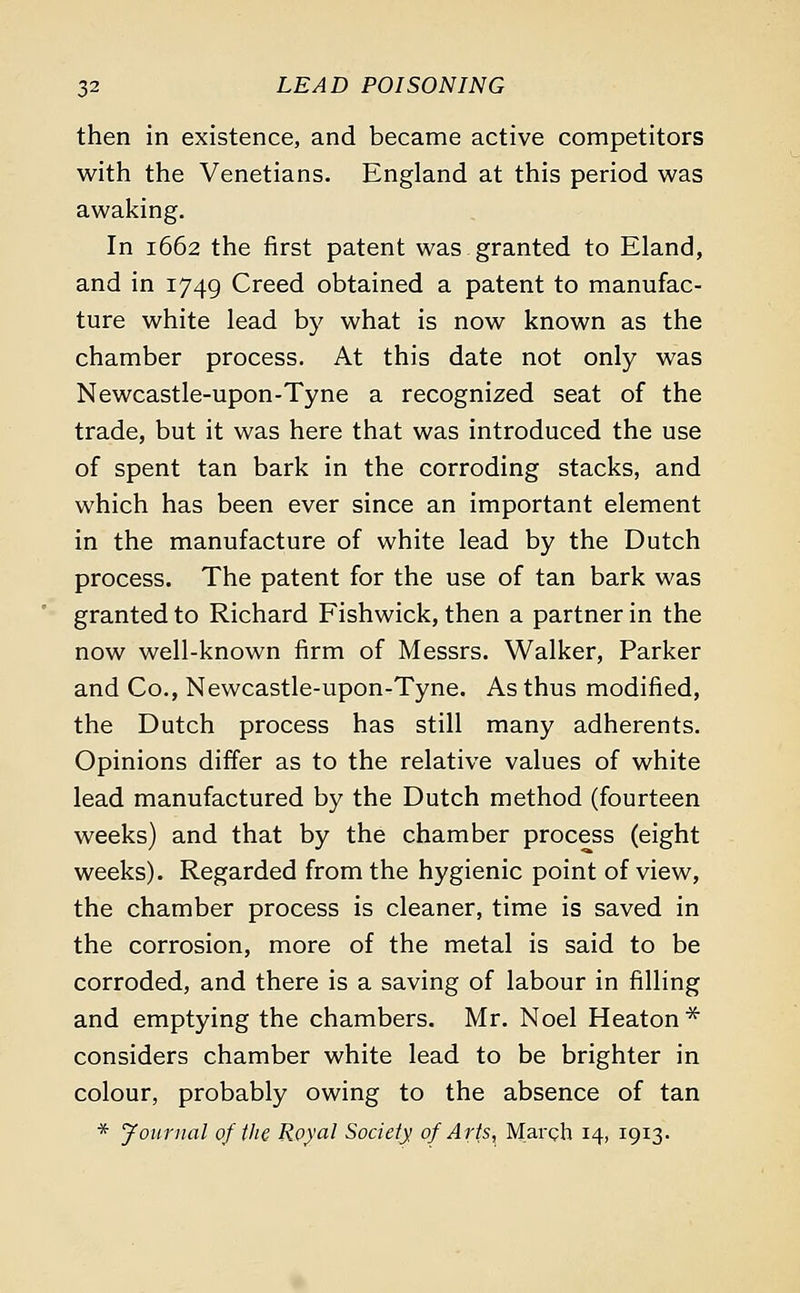 then in existence, and became active competitors with the Venetians. England at this period was awaking. In 1662 the first patent was granted to Eland, and in 1749 Creed obtained a patent to manufac- ture white lead by what is now known as the chamber process. At this date not only was Newcastle-upon-Tyne a recognized seat of the trade, but it was here that was introduced the use of spent tan bark in the corroding stacks, and which has been ever since an important element in the manufacture of white lead by the Dutch process. The patent for the use of tan bark was granted to Richard Fishwick, then a partner in the now well-known firm of Messrs. Walker, Parker and Co., Newcastle-upon-Tyne. As thus modified, the Dutch process has still many adherents. Opinions differ as to the relative values of white lead manufactured by the Dutch method (fourteen weeks) and that by the chamber process (eight weeks). Regarded from the hygienic point of view, the chamber process is cleaner, time is saved in the corrosion, more of the metal is said to be corroded, and there is a saving of labour in filling and emptying the chambers. Mr. Noel Heaton * considers chamber white lead to be brighter in colour, probably owing to the absence of tan * Journal of the Royal Society of Arts, March 14, 1913-