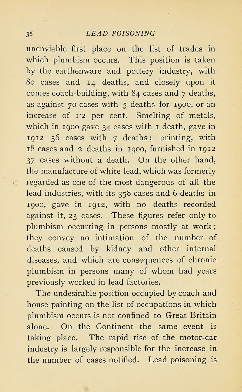 unenviable first place on the list of trades in which plumbism occurs. This position is taken by the earthenware and pottery industry, with 80 cases and 14 deaths, and closely upon it comes coach-building, with 84 cases and 7 deaths, as against 70 cases with 5 deaths for igoo, or an increase of i2 per cent. Smelting of metals, which in 1900 gave 34 cases with 1 death, gave in 1912 56 cases with 7 deaths; printing, with 18 cases and 2 deaths in 1900, furnished in 1912 37 cases without a death. On the other hand, the manufacture of white lead, which was formerly regarded as one of the most dangerous of all the lead industries, with its 358 cases and 6 deaths in 1900, gave in 1912, with no deaths recorded against it, 23 cases. These figures refer only to plumbism occurring in persons mostly at work ; they convey no intimation of the number of deaths caused by kidney and other internal diseases, and which are consequences of chronic plumbism in persons many of whom had years previously worked in lead factories. The undesirable position occupied by coach and house painting on the list of occupations in which plumbism occurs is not confined to Great Britain alone. On the Continent the same event is taking place. The rapid rise of the motor-car industry is largely responsible for the increase in the number of cases notified. Lead poisoning is