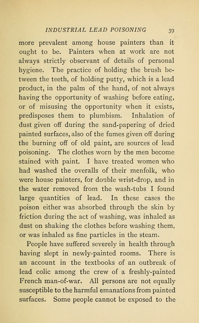 more prevalent among house painters than it ought to be. Painters when at work are not always strictly observant of details of personal hygiene. The practice of holding the brush be- tween the teeth, of holding putty, which is a lead product, in the palm of the hand, of not always having the opportunity of washing before eating, or of misusing the opportunity when it exists, predisposes them to plumbism. Inhalation of dust given off during the sand-papering of dried painted surfaces, also of the fumes given off during the burning off of old paint, are sources of lead poisoning. The clothes worn by the men become stained with paint. I have treated women who had washed the overalls of their menfolk, who were house painters, for double wrist-drop, and in the water removed from the wash-tubs I found large quantities of lead. In these cases the poison either was absorbed through the skin by friction during the act of washing, was inhaled as dust on shaking the clothes before washing them, or was inhaled as fine particles in the steam. People have suffered severely in health through having slept in newly-painted rooms. There is an account in the textbooks of an outbreak of lead colic among the crew of a freshly-painted French man-of-war. All persons are not equally susceptible to the harmful emanations from painted surfaces. Some people cannot be exposed to the