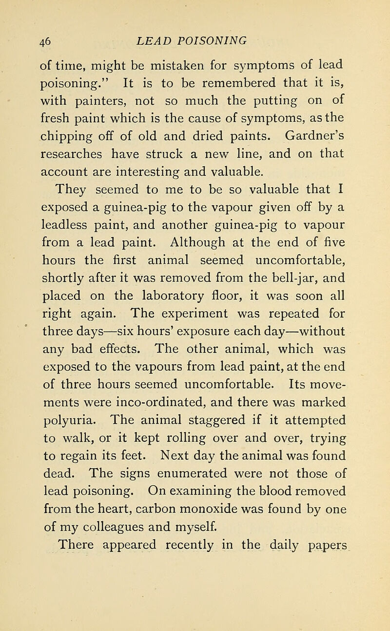 of time, might be mistaken for symptoms of lead poisoning. It is to be remembered that it is, with painters, not so much the putting on of fresh paint which is the cause of symptoms, as the chipping off of old and dried paints. Gardner's researches have struck a new line, and on that account are interesting and valuable. They seemed to me to be so valuable that I exposed a guinea-pig to the vapour given off by a leadless paint, and another guinea-pig to vapour from a lead paint. Although at the end of five hours the first animal seemed uncomfortable, shortly after it was removed from the bell-jar, and placed on the laboratory floor, it was soon all right again. The experiment was repeated for three days—six hours' exposure each day—without any bad effects. The other animal, which was exposed to the vapours from lead paint, at the end of three hours seemed uncomfortable. Its move- ments were inco-ordinated, and there was marked polyuria. The animal staggered if it attempted to walk, or it kept rolling over and over, trying to regain its feet. Next day the animal was found dead. The signs enumerated were not those of lead poisoning. On examining the blood removed from the heart, carbon monoxide was found by one of my colleagues and myself. There appeared recently in the daily papers