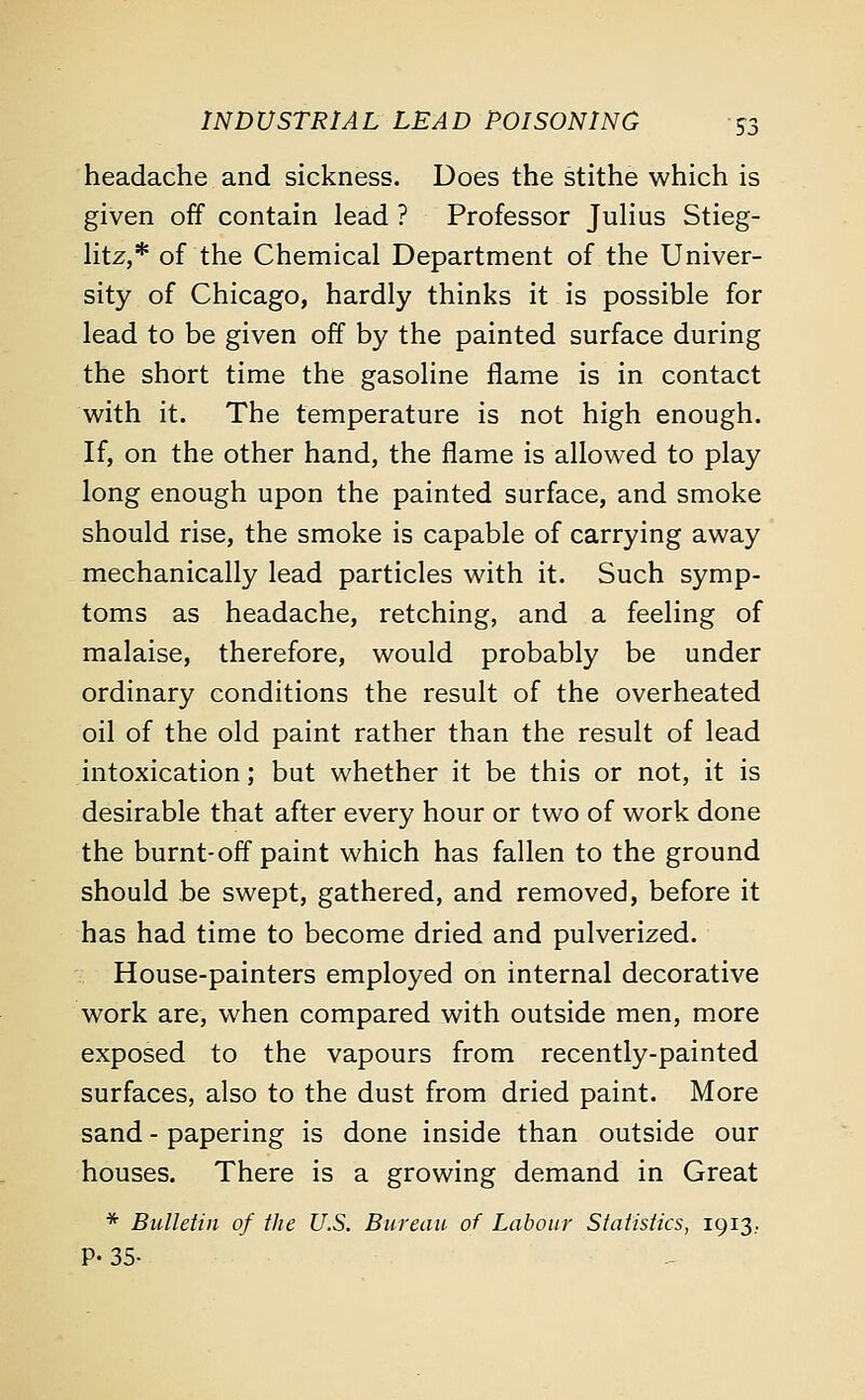 headache and sickness. Does the stithe which is given off contain lead ? Professor Julius Stieg- litz,* of the Chemical Department of the Univer- sity of Chicago, hardly thinks it is possible for lead to be given off by the painted surface during the short time the gasoline flame is in contact with it. The temperature is not high enough. If, on the other hand, the flame is allowed to play long enough upon the painted surface, and smoke should rise, the smoke is capable of carrying away mechanically lead particles with it. Such symp- toms as headache, retching, and a feeling of malaise, therefore, would probably be under ordinary conditions the result of the overheated oil of the old paint rather than the result of lead intoxication; but whether it be this or not, it is desirable that after every hour or two of work done the burnt-off paint which has fallen to the ground should be swept, gathered, and removed, before it has had time to become dried and pulverized. House-painters employed on internal decorative work are, when compared with outside men, more exposed to the vapours from recently-painted surfaces, also to the dust from dried paint. More sand - papering is done inside than outside our houses. There is a growing demand in Great * Bulletin of the U.S. Bureau of Labour Statistics, 1913.. P- 35-