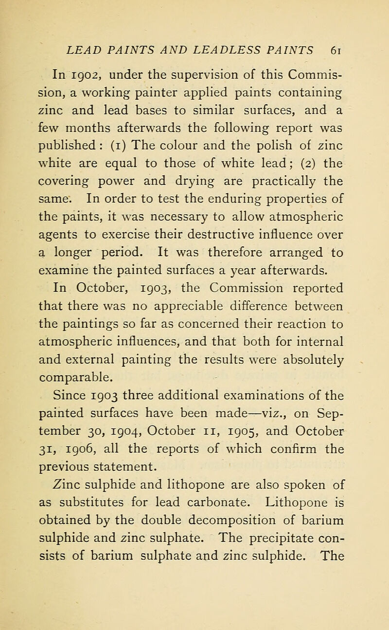 In 1902, under the supervision of this Commis- sion, a working painter applied paints containing zinc and lead bases to similar surfaces, and a few months afterwards the following report was published : (1) The colour and the polish of zinc white are equal to those of white lead; (2) the covering power and drying are practically the same. In order to test the enduring properties of the paints, it was necessary to allow atmospheric agents to exercise their destructive influence over a longer period. It was therefore arranged to examine the painted surfaces a year afterwards. In October, 1903, the Commission reported that there was no appreciable difference between the paintings so far as concerned their reaction to atmospheric influences, and that both for internal and external painting the results were absolutely comparable. Since 1903 three additional examinations of the painted surfaces have been made—viz., on Sep- tember 30, 1904, October 11, 1905, and October 31, 1906, all the reports of which confirm the previous statement. Zinc sulphide and lithopone are also spoken of as substitutes for lead carbonate. Lithopone is obtained by the double decomposition of barium sulphide and zinc sulphate. The precipitate con- sists of barium sulphate and zinc sulphide. The