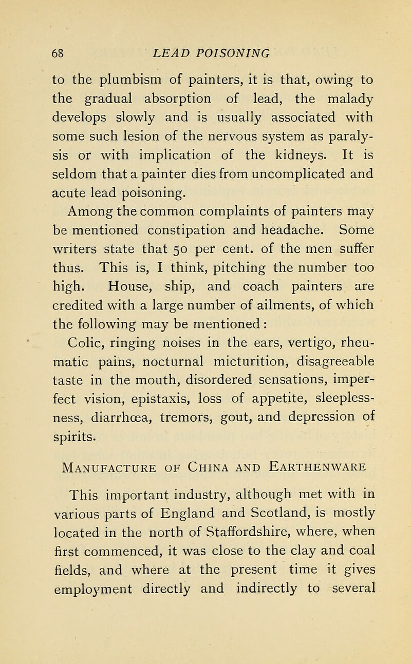 to the plumbism of painters, it is that, owing to the gradual absorption of lead, the malady develops slowly and is usually associated with some such lesion of the nervous system as paraly- sis or with implication of the kidneys. It is seldom that a painter dies from uncomplicated and acute lead poisoning. Among the common complaints of painters may be mentioned constipation and headache. Some writers state that 50 per cent, of the men suffer thus. This is, I think, pitching the number too high. House, ship, and coach painters are credited with a large number of ailments, of which the following may be mentioned : Colic, ringing noises in the ears, vertigo, rheu- matic pains, nocturnal micturition, disagreeable taste in the mouth, disordered sensations, imper- fect vision, epistaxis, loss of appetite, sleepless- ness, diarrhoea, tremors, gout, and depression of spirits. Manufacture of China and Earthenware This important industry, although met with in various parts of England and Scotland, is mostly located in the north of Staffordshire, where, when first commenced, it was close to the clay and coal fields, and where at the present time it gives employment directly and indirectly to several