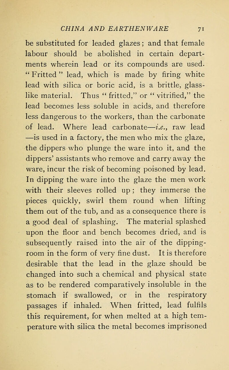 be substituted for leaded glazes; and that female labour should be abolished in certain depart- ments wherein lead or its compounds are used.  Fritted  lead, which is made by firing white lead with silica or boric acid, is a brittle, glass- like material. Thus  fritted, or  vitrified, the lead becomes less soluble in acids, and therefore less dangerous to the workers, than the carbonate of lead. Where lead carbonate—i.e., raw lead —is used in a factory, the men who mix the glaze, the dippers who plunge the ware into it, and the dippers' assistants who remove and carry away the ware, incur the risk of becoming poisoned by lead. In dipping the ware into the glaze the men work with their sleeves rolled up ; they immerse the pieces quickly, swirl them round when lifting them out of the tub, and as a consequence there is a good deal of splashing. The material splashed upon the floor and bench becomes dried, and is subsequently raised into the air of the dipping- room in the form of very fine dust. It is therefore desirable that the lead in the glaze should be changed into such a chemical and physical state as to be rendered comparatively insoluble in the stomach if swallowed, or in the respiratory passages if inhaled. When fritted, lead fulfils this requirement, for when melted at a high tem- perature with silica the metal becomes imprisoned