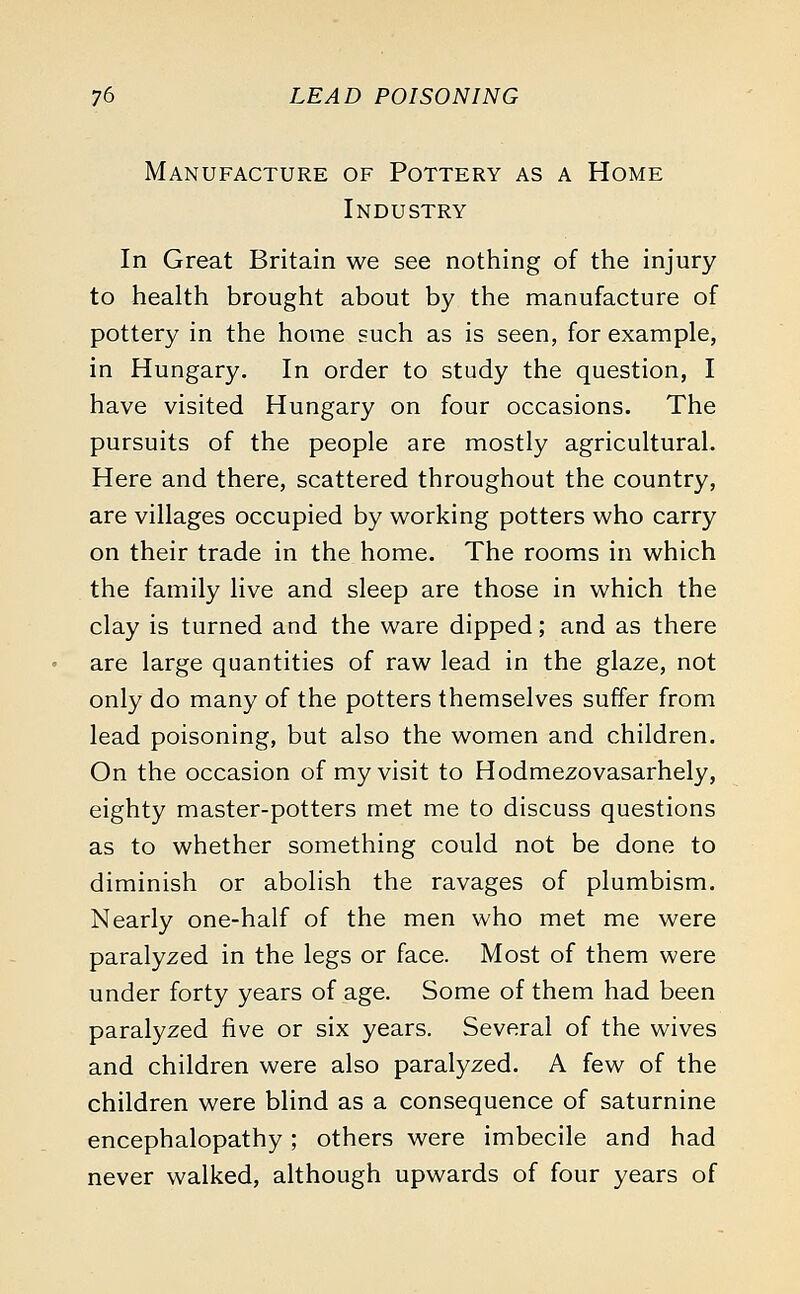 Manufacture of Pottery as a Home Industry In Great Britain we see nothing of the injury to health brought about by the manufacture of pottery in the home such as is seen, for example, in Hungary. In order to study the question, I have visited Hungary on four occasions. The pursuits of the people are mostly agricultural. Here and there, scattered throughout the country, are villages occupied by working potters who carry on their trade in the home. The rooms in which the family live and sleep are those in which the clay is turned and the ware dipped; and as there are large quantities of raw lead in the glaze, not only do many of the potters themselves suffer from lead poisoning, but also the women and children. On the occasion of my visit to Hodmezovasarhely, eighty master-potters met me to discuss questions as to whether something could not be done to diminish or abolish the ravages of plumbism. Nearly one-half of the men who met me were paralyzed in the legs or face. Most of them were under forty years of age. Some of them had been paralyzed five or six years. Several of the wives and children were also paralyzed. A few of the children were blind as a consequence of saturnine encephalopathy; others were imbecile and had never walked, although upwards of four years of