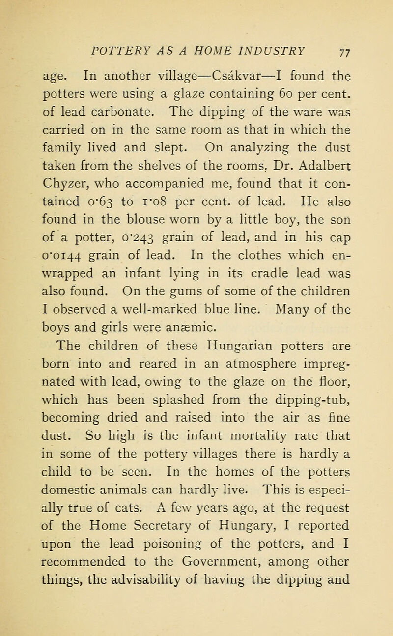 age. In another village—Csakvar—I found the potters were using a glaze containing 60 per cent, of lead carbonate. The dipping of the ware was carried on in the same room as that in which the family lived and slept. On analyzing the dust taken from the shelves of the rooms. Dr. Adalbert Chyzer, who accompanied me, found that it con- tained 0*63 to i'o8 per cent, of lead. He also found in the blouse worn by a little boy, the son of a potter, 0*243 grain of lead, and in his cap 0*0144 grain of lead. In the clothes which en- wrapped an infant lying in its cradle lead was also found. On the gums of some of the children I observed a well-marked blue line. Many of the boys and girls were anaemic. The children of these Hungarian potters are born into and reared in an atmosphere impreg- nated with lead, owing to the glaze on the floor, which has been splashed from the dipping-tub, becoming dried and raised into the air as fine dust. So high is the infant mortality rate that in some of the pottery villages there is hardly a child to be seen. In the homes of the potters domestic animals can hardly live. This is especi- ally true of cats. A few years ago, at the request of the Home Secretary of Hungary, I reported upon the lead poisoning of the potters, and I recommended to the Government, among other things, the advisability of having the dipping and