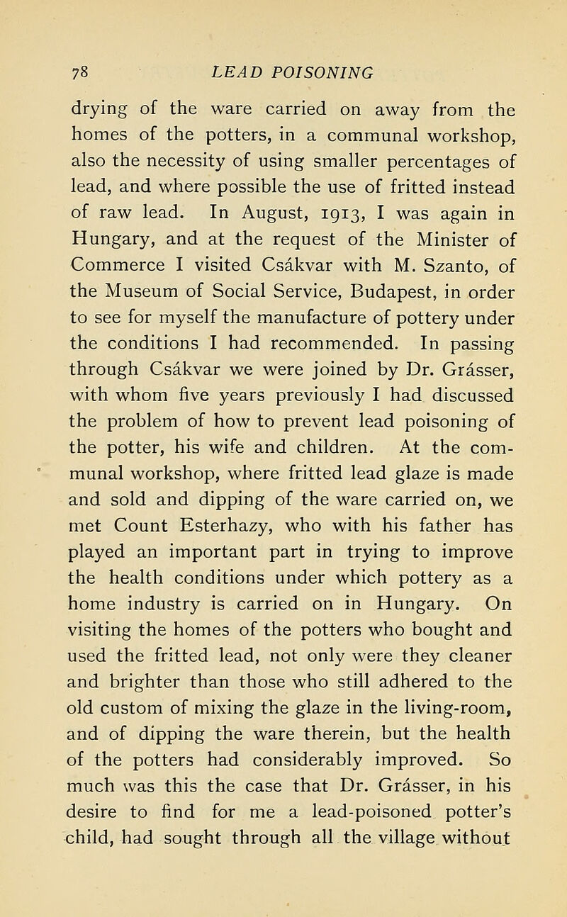 drying of the ware carried on away from the homes of the potters, in a communal workshop, also the necessity of using smaller percentages of lead, and where possible the use of fritted instead of raw lead. In August, 1913, I was again in Hungary, and at the request of the Minister of Commerce I visited Csakvar with M. Szanto, of the Museum of Social Service, Budapest, in order to see for myself the manufacture of pottery under the conditions I had recommended. In passing through Csakvar we were joined by Dr. Grasser, with whom five years previously I had discussed the problem of how to prevent lead poisoning of the potter, his wife and children. At the com- munal workshop, where fritted lead glaze is made and sold and dipping of the ware carried on, we met Count Esterhazy, who with his father has played an important part in trying to improve the health conditions under which pottery as a home industry is carried on in Hungary. On visiting the homes of the potters who bought and used the fritted lead, not only were they cleaner and brighter than those who still adhered to the old custom of mixing the glaze in the living-room, and of dipping the ware therein, but the health of the potters had considerably improved. So much was this the case that Dr. Grasser, in his desire to find for me a lead-poisoned potter's child, had sought through all the village without