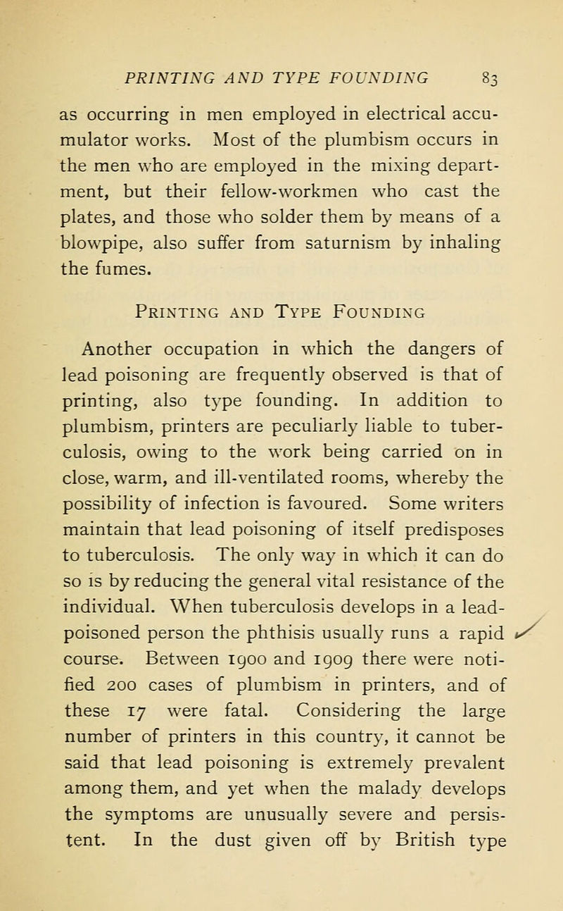 as occurring in men employed in electrical accu- mulator works. Most of the plumbism occurs in the men who are employed in the mixing depart- ment, but their fellow-workmen who cast the plates, and those who solder them by means of a blowpipe, also suffer from saturnism by inhaling the fumes. Printing and Type Founding Another occupation in which the dangers of lead poisoning are frequently observed is that of printing, also type founding. In addition to plumbism, printers are peculiarly liable to tuber- culosis, owing to the work being carried on in close, warm, and ill-ventilated rooms, whereby the possibility of infection is favoured. Some writers maintain that lead poisoning of itself predisposes to tuberculosis. The only way in which it can do so is by reducing the general vital resistance of the individual. When tuberculosis develops in a lead- poisoned person the phthisis usually runs a rapid */ course. Between 1900 and 1909 there were noti- fied 200 cases of plumbism in printers, and of these 17 were fatal. Considering the large number of printers in this country, it cannot be said that lead poisoning is extremely prevalent among them, and yet when the malady develops the symptoms are unusually severe and persis- tent. In the dust given off by British type