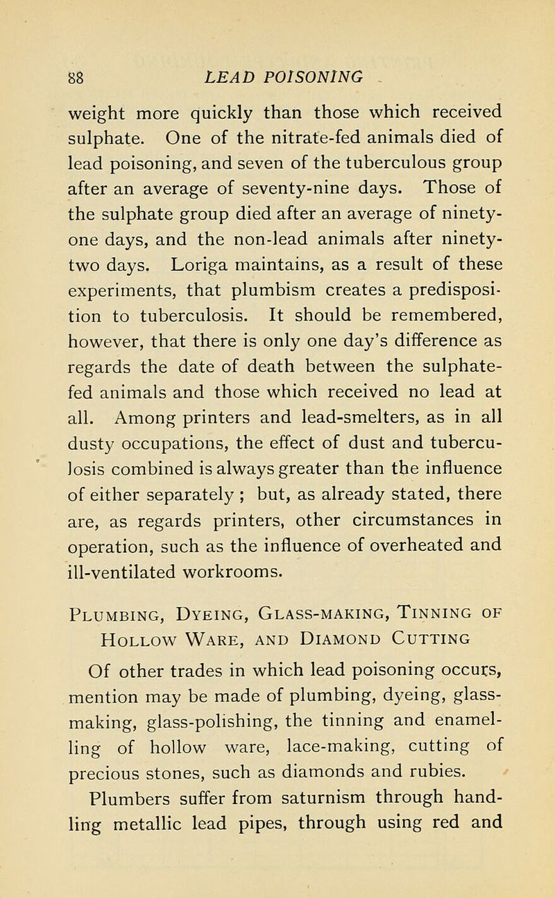weight more quickly than those which received sulphate. One of the nitrate-fed animals died of lead poisoning, and seven of the tuberculous group after an average of seventy-nine days. Those of the sulphate group died after an average of ninety- one days, and the non-lead animals after ninety- two days. Loriga maintains, as a result of these experiments, that plumbism creates a predisposi- tion to tuberculosis. It should be remembered, however, that there is only one day's difference as regards the date of death between the sulphate- fed animals and those which received no lead at all. Among printers and lead-smelters, as in all dusty occupations, the effect of dust and tubercu- losis combined is always greater than the influence of either separately ; but, as already stated, there are, as regards printers, other circumstances in operation, such as the influence of overheated and ill-ventilated workrooms. Plumbing, Dyeing, Glass-making, Tinning of Hollow Ware, and Diamond Cutting Of other trades in which lead poisoning occurs, mention may be made of plumbing, dyeing, glass- making, glass-polishing, the tinning and enamel- ling of hollow ware, lace-making, cutting of precious stones, such as diamonds and rubies. Plumbers suffer from saturnism through hand- ling metallic lead pipes, through using red and