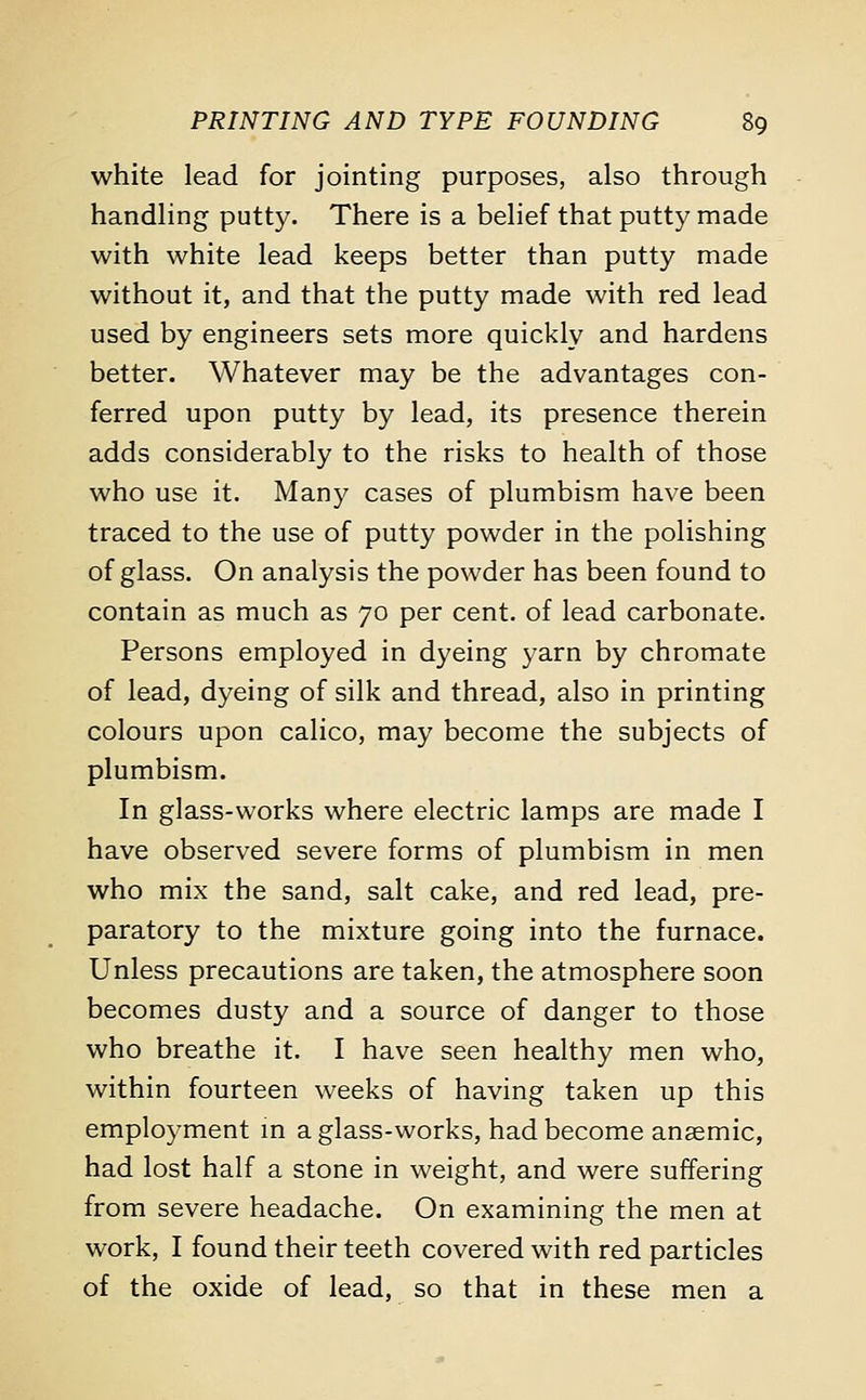 white lead for jointing purposes, also through handling putty. There is a belief that putty made with white lead keeps better than putty made without it, and that the putty made with red lead used by engineers sets more quickly and hardens better. Whatever may be the advantages con- ferred upon putty by lead, its presence therein adds considerably to the risks to health of those who use it. Many cases of plumbism have been traced to the use of putty powder in the polishing of glass. On analysis the powder has been found to contain as much as 70 per cent, of lead carbonate. Persons employed in dyeing yarn by chromate of lead, dyeing of silk and thread, also in printing colours upon calico, may become the subjects of plumbism. In glass-works where electric lamps are made I have observed severe forms of plumbism in men who mix the sand, salt cake, and red lead, pre- paratory to the mixture going into the furnace. Unless precautions are taken, the atmosphere soon becomes dusty and a source of danger to those who breathe it. I have seen healthy men who, within fourteen weeks of having taken up this employment in a glass-works, had become anaemic, had lost half a stone in weight, and were suffering from severe headache. On examining the men at work, I found their teeth covered with red particles of the oxide of lead, so that in these men a