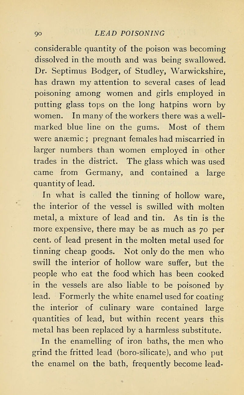 considerable quantity of the poison was becoming dissolved in the mouth and was being swallowed. Dr. Septimus Bodger, of Studley, Warwickshire, has drawn my attention to several cases of lead poisoning among women and girls employed in putting glass tops on the long hatpins worn by women. In many of the workers there was a well- marked blue line on the gums. Most of them were anaemic ; pregnant females had miscarried in larger numbers than women employed in other trades in the district. The glass which was used came from Germany, and contained a large quantity of lead. In what is called the tinning of hollow ware, the interior of the vessel is swilled with molten metal, a mixture of lead and tin. As tin is the more expensive, there may be as much as 70 per cent, of lead present in the molten metal used for tinning cheap goods. Not only do the men who swill the interior of hollow ware suffer, but the people who eat the food which has been cooked in the vessels are also liable to be poisoned by lead. Formerly the white enamel used for coating the interior of culinary ware contained large quantities of lead, but within recent years this metal has been replaced by a harmless substitute. In the enamelling of iron baths, the men who grind the fritted lead (boro-silicate), and who put the enamel on the bath, frequently become lead-