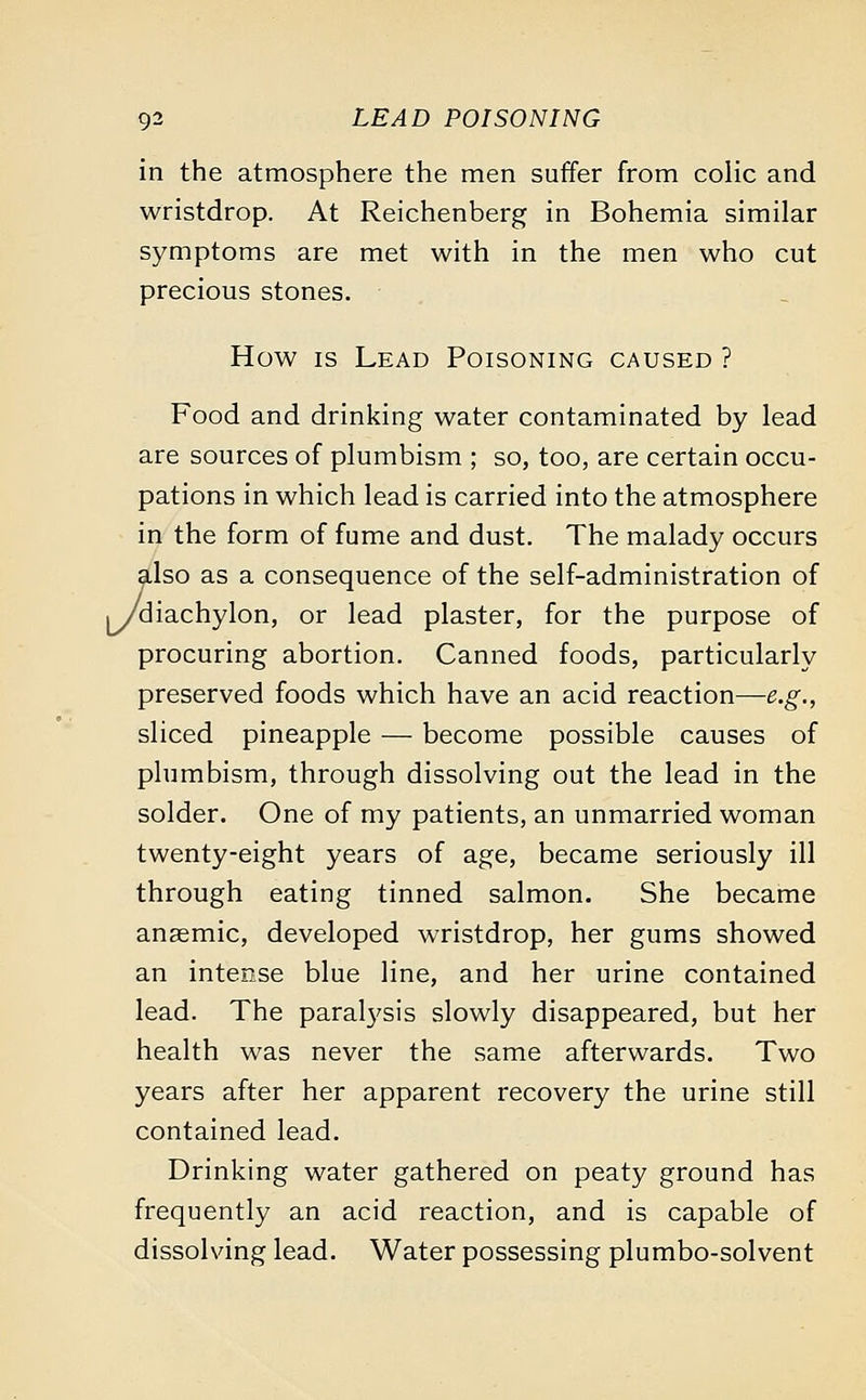 in the atmosphere the men suffer from colic and wristdrop. At Reichenberg in Bohemia similar symptoms are met with in the men who cut precious stones. How is Lead Poisoning caused ? Food and drinking water contaminated by lead are sources of plumbism ; so, too, are certain occu- pations in which lead is carried into the atmosphere in the form of fume and dust. The malady occurs also as a consequence of the self-administration of ./diachylon, or lead plaster, for the purpose of procuring abortion. Canned foods, particularly preserved foods which have an acid reaction—e.g., sliced pineapple — become possible causes of plumbism, through dissolving out the lead in the solder. One of my patients, an unmarried woman twenty-eight years of age, became seriously ill through eating tinned salmon. She became anaemic, developed wristdrop, her gums showed an intense blue line, and her urine contained lead. The paralysis slowly disappeared, but her health was never the same afterwards. Two years after her apparent recovery the urine still contained lead. Drinking water gathered on peaty ground has frequently an acid reaction, and is capable of dissolving lead. Water possessing plumbo-solvent