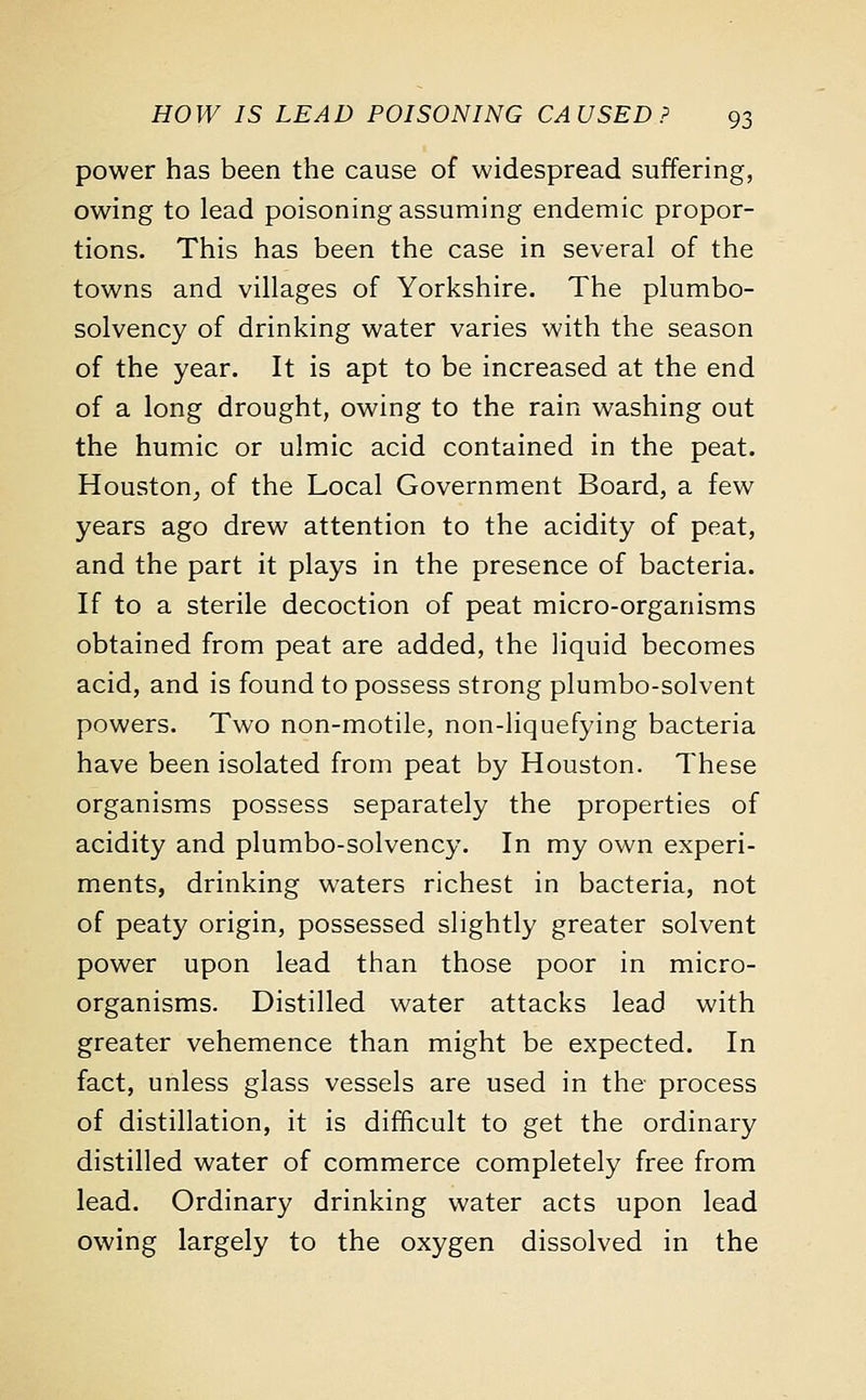 power has been the cause of widespread suffering, owing to lead poisoning assuming endemic propor- tions. This has been the case in several of the towns and villages of Yorkshire. The plumbo- solvency of drinking water varies with the season of the year. It is apt to be increased at the end of a long drought, owing to the rain washing out the humic or ulmic acid contained in the peat. Houston, of the Local Government Board, a few years ago drew attention to the acidity of peat, and the part it plays in the presence of bacteria. If to a sterile decoction of peat micro-organisms obtained from peat are added, the liquid becomes acid, and is found to possess strong plumbo-solvent powers. Two non-motile, non-liquefying bacteria have been isolated from peat by Houston. These organisms possess separately the properties of acidity and plumbo-solvency. In my own experi- ments, drinking waters richest in bacteria, not of peaty origin, possessed slightly greater solvent power upon lead than those poor in micro- organisms. Distilled water attacks lead with greater vehemence than might be expected. In fact, unless glass vessels are used in the process of distillation, it is difficult to get the ordinary distilled water of commerce completely free from lead. Ordinary drinking water acts upon lead owing largely to the oxygen dissolved in the