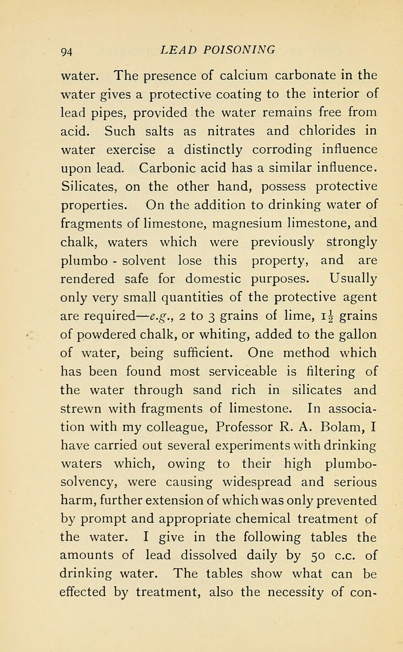 water. The presence of calcium carbonate in the water gives a protective coating to the interior of lead pipes, provided the water remains free from acid. Such salts as nitrates and chlorides in water exercise a distinctly corroding influence upon lead. Carbonic acid has a similar influence. Silicates, on the other hand, possess protective properties. On the addition to drinking water of fragments of limestone, magnesium limestone, and chalk, waters which were previously strongly plumbo - solvent lose this property, and are rendered safe for domestic purposes. Usually only very small quantities of the protective agent are required—e.g., 2 to 3 grains of lime, ij grains of powdered chalk, or whiting, added to the gallon of water, being sufficient. One method which has been found most serviceable is filtering of the water through sand rich in silicates and strewn with fragments of limestone. In associa- tion with my colleague, Professor R. A. Bolam, I have carried out several experiments with drinking waters which, owing to their high plumbo- solvency, were causing widespread and serious harm, further extension of which was only prevented by prompt and appropriate chemical treatment of the water. I give in the following tables the amounts of lead dissolved daily by 50 c.c. of drinking water. The tables show what can be effected by treatment, also the necessity of con-