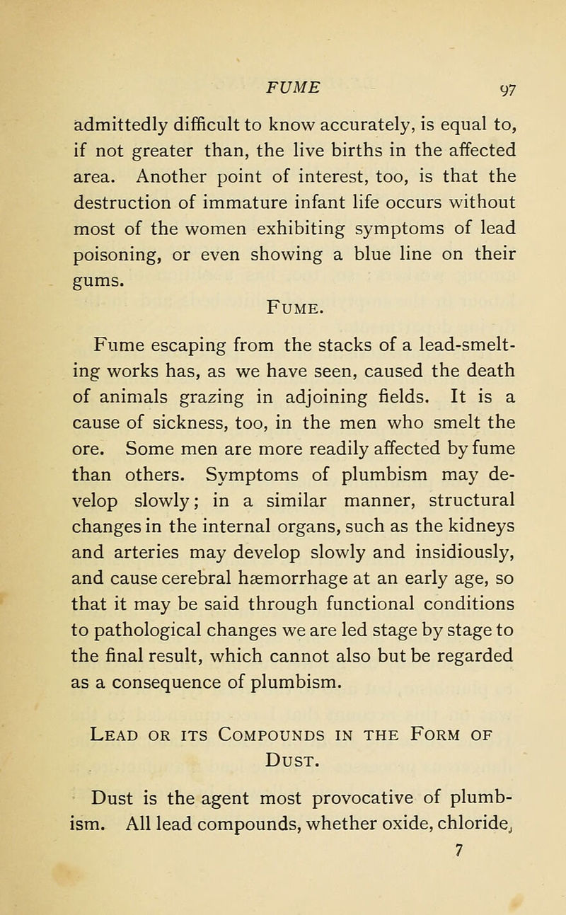 admittedly difficult to know accurately, is equal to, if not greater than, the live births in the affected area. Another point of interest, too, is that the destruction of immature infant life occurs without most of the women exhibiting symptoms of lead poisoning, or even showing a blue line on their gums. Fume. Fume escaping from the stacks of a lead-smelt- ing works has, as we have seen, caused the death of animals grazing in adjoining fields. It is a cause of sickness, too, in the men who smelt the ore. Some men are more readily affected by fume than others. Symptoms of plumbism may de- velop slowly; in a similar manner, structural changes in the internal organs, such as the kidneys and arteries may develop slowly and insidiously, and cause cerebral haemorrhage at an early age, so that it may be said through functional conditions to pathological changes we are led stage by stage to the final result, which cannot also but be regarded as a consequence of plumbism. Lead or its Compounds in the Form of Dust. Dust is the agent most provocative of plumb- ism. All lead compounds, whether oxide, chloride,, 7