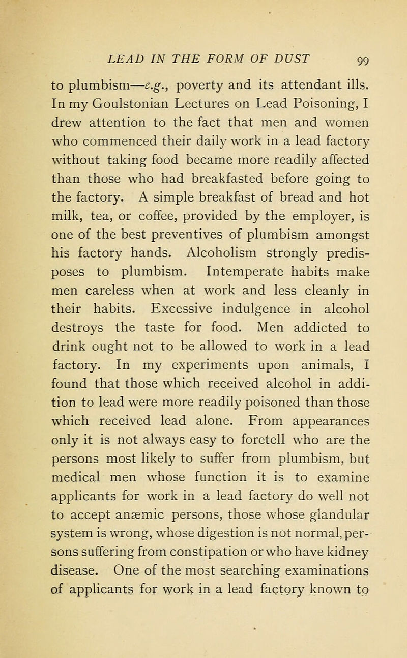 to plumbism—e.g., poverty and its attendant ills. In my Goulstonian Lectures on Lead Poisoning, I drew attention to the fact that men and women who commenced their daily work in a lead factory without taking food became more readily affected than those who had breakfasted before going to the factory. A simple breakfast of bread and hot milk, tea, or coffee, provided by the employer, is one of the best preventives of plumbism amongst his factory hands. Alcoholism strongly predis- poses to plumbism. Intemperate habits make men careless when at work and less cleanly in their habits. Excessive indulgence in alcohol destroys the taste for food. Men addicted to drink ought not to be allowed to work in a lead factory. In my experiments upon animals, I found that those which received alcohol in addi- tion to lead were more readily poisoned than those which received lead alone. From appearances only it is not always easy to foretell who are the persons most likely to suffer from plumbism, but medical men whose function it is to examine applicants for work in a lead factory do well not to accept anaemic persons, those whose glandular system is wrong, whose digestion is not normal, per- sons suffering from constipation or who have kidney disease. One of the most searching examinations of applicants for work in a lead factory known to