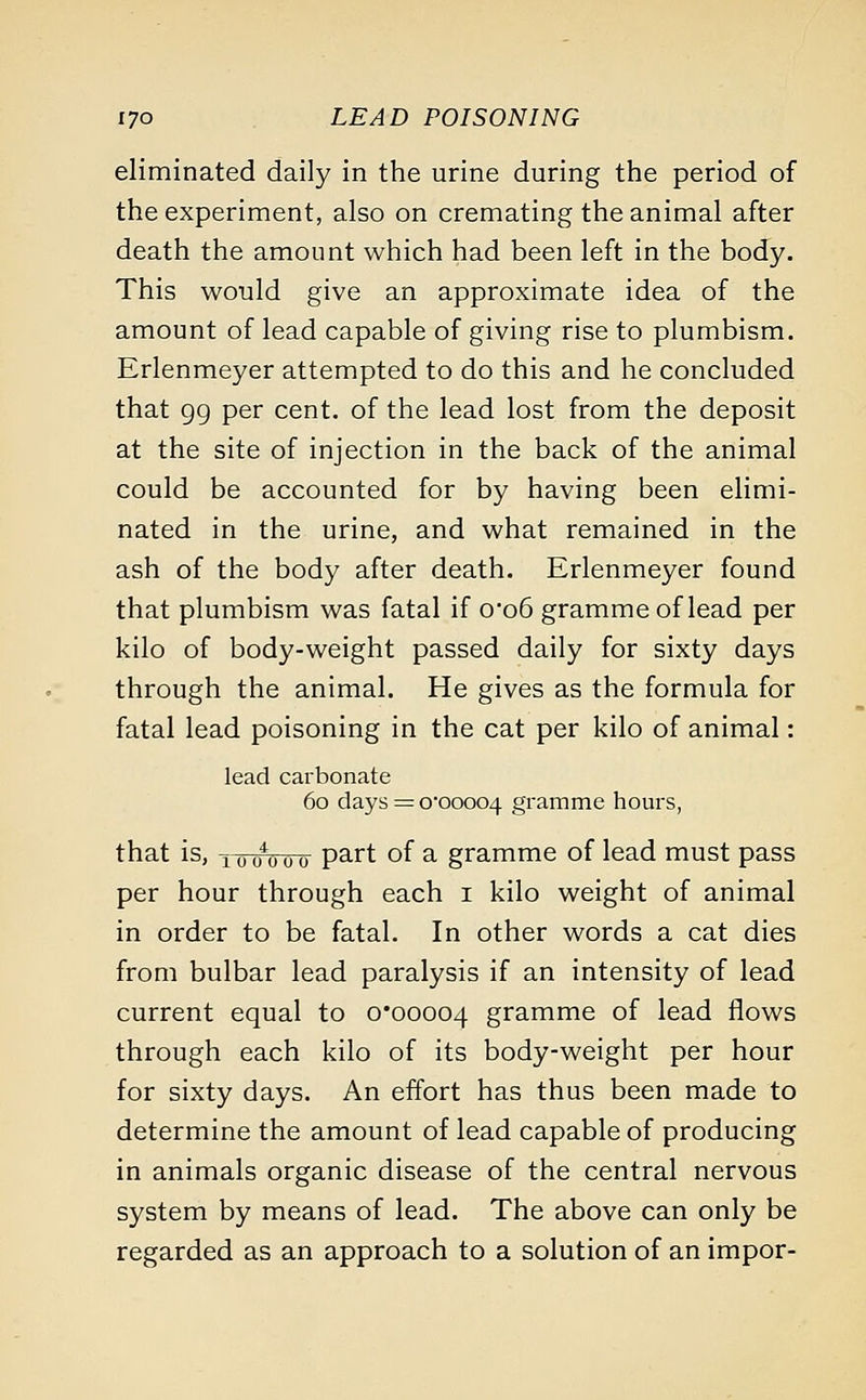 eliminated daily in the urine during the period of the experiment, also on cremating the animal after death the amount which had been left in the body. This would give an approximate idea of the amount of lead capable of giving rise to plumbism. Erlenmeyer attempted to do this and he concluded that gg per cent, of the lead lost from the deposit at the site of injection in the back of the animal could be accounted for by having been elimi- nated in the urine, and what remained in the ash of the body after death. Erlenmeyer found that plumbism was fatal if o-o6 gramme of lead per kilo of body-weight passed daily for sixty days through the animal. He gives as the formula for fatal lead poisoning in the cat per kilo of animal: lead carbonate 60 days = 0*00004 gramme hours, that is, iinnnro part °f a gramme of lead must pass per hour through each 1 kilo weight of animal in order to be fatal. In other words a cat dies from bulbar lead paralysis if an intensity of lead current equal to 0*00004 gramme of lead flows through each kilo of its body-weight per hour for sixty days. An effort has thus been made to determine the amount of lead capable of producing in animals organic disease of the central nervous system by means of lead. The above can only be regarded as an approach to a solution of an impor-