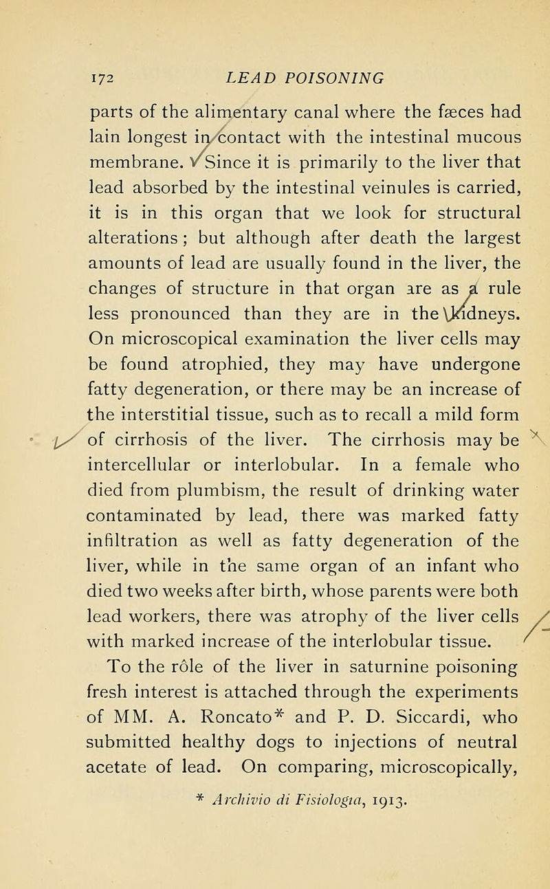 parts of the alimentary canal where the faeces had lain longest in/contact with the intestinal mucous membrane, v Since it is primarily to the liver that lead absorbed by the intestinal veinules is carried, it is in this organ that we look for structural alterations; but although after death the largest amounts of lead are usually found in the liver, the changes of structure in that organ are as a rule less pronounced than they are in the Uodneys. On microscopical examination the liver cells may be found atrophied, they may have undergone fatty degeneration, or there may be an increase of the interstitial tissue, such as to recall a mild form l/ of cirrhosis of the liver. The cirrhosis may be ^ intercellular or interlobular. In a female who died from plumbism, the result of drinking water contaminated by lead, there was marked fatty infiltration as well as fatty degeneration of the liver, while in the same organ of an infant who died two weeks after birth, whose parents were both lead workers, there was atrophy of the liver cells / with marked increase of the interlobular tissue. ' To the role of the liver in saturnine poisoning fresh interest is attached through the experiments of MM. A. Roncato* and P. D. Siccardi, who submitted healthy dogs to injections of neutral acetate of lead. On comparing, microscopically, * Archivio di Fistologta, 1913.