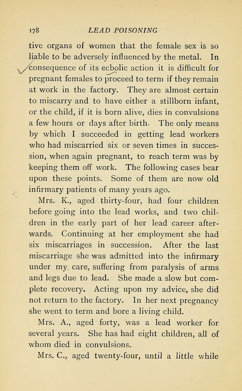 five organs of women that the female sex is so liable to be adversely influenced by the metal. In ./consequence of its ecbolic action it is difficult for pregnant females to proceed to term if they remain at work in the factory. They are almost certain to miscarry and to have either a stillborn infant, or the child, if it is born alive, dies in convulsions a few hours or days after birth. The only means by which I succeeded in getting lead workers who had miscarried six or seven times in succes- sion, when again pregnant, to reach term was by keeping them off work. The following cases bear upon these points. Some of them are now old infirmary patients of many years ago. Mrs. K., aged thirty-four, had four children before going into the lead works, and two chil- dren in the early part of her lead career after- wards. Continuing at her employment she had six miscarriages in succession. After the last miscarriage she was admitted into the infirmary under my care, suffering from paralysis of arms and legs due to lead. She made a slow but com- plete recovery. Acting upon my advice, she did not return to the factory. In her next pregnancy she went to term and bore a living child. Mrs. A., aged forty, was a lead worker for several years. She has had eight children, all of whom died in convulsions. Mrs. C, aged twenty-four, until a little while