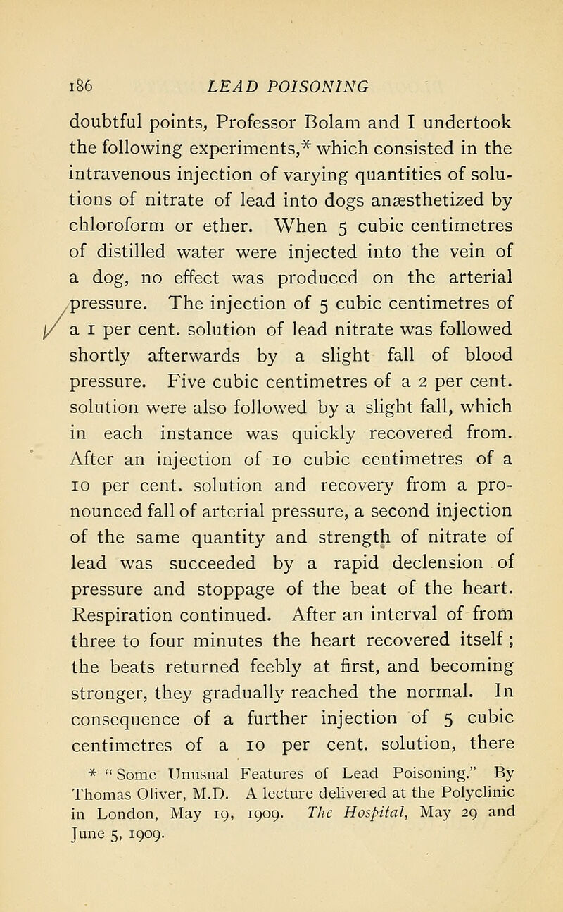 doubtful points, Professor Bolam and I undertook the following experiments,* which consisted in the intravenous injection of varying quantities of solu- tions of nitrate of lead into dogs anaesthetized by chloroform or ether. When 5 cubic centimetres of distilled water were injected into the vein of a dog, no effect was produced on the arterial pressure. The injection of 5 cubic centimetres of a 1 per cent, solution of lead nitrate was followed shortly afterwards by a slight fall of blood pressure. Five cubic centimetres of a 2 per cent, solution were also followed by a slight fall, which in each instance was quickly recovered from. After an injection of 10 cubic centimetres of a 10 per cent, solution and recovery from a pro- nounced fall of arterial pressure, a second injection of the same quantity and strength of nitrate of lead was succeeded by a rapid declension of pressure and stoppage of the beat of the heart. Respiration continued. After an interval of from three to four minutes the heart recovered itself; the beats returned feebly at first, and becoming stronger, they gradually reached the normal. In consequence of a further injection of 5 cubic centimetres of a 10 per cent, solution, there *  Some Unusual Features of Lead Poisoning. By Thomas Oliver, M.D. A lecture delivered at the Polyclinic in London, May 19, 1909. The Hospital, May 29 and June 5, 1909.