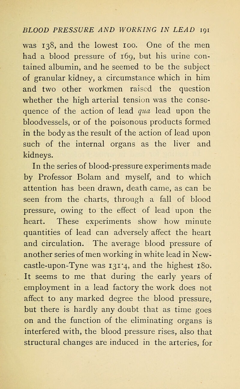 was 138, and the lowest 100. One of the men had a blood pressure of 169, but his urine con- tained albumin, and he seemed to be the subject of granular kidney, a circumstance which in him and two other workmen raised the question whether the high arterial tension was the conse- quence of the action of lead qua lead upon the bloodvessels, or of the poisonous products formed in the body as the result of the action of lead upon such of the internal organs as the liver and kidneys. In the series of blood-pressure experiments made by Professor Bolam and myself, and to which attention has been drawn, death came, as can be seen from the charts, through a fall of blood pressure, owing to the effect of lead upon the heart. These experiments show how minute quantities of lead can adversely affect the heart and circulation. The average blood pressure of another series of men working in white lead in New- castle-upon-Tyne was 131 4, and the highest 180. It seems to me that during the early years of employment in a lead factory the work does not affect to any marked degree the blood pressure, but there is hardly any doubt that as time goes on and the function of the eliminating organs is interfered with, the blood pressure rises, also that structural changes are induced in the arteries, for