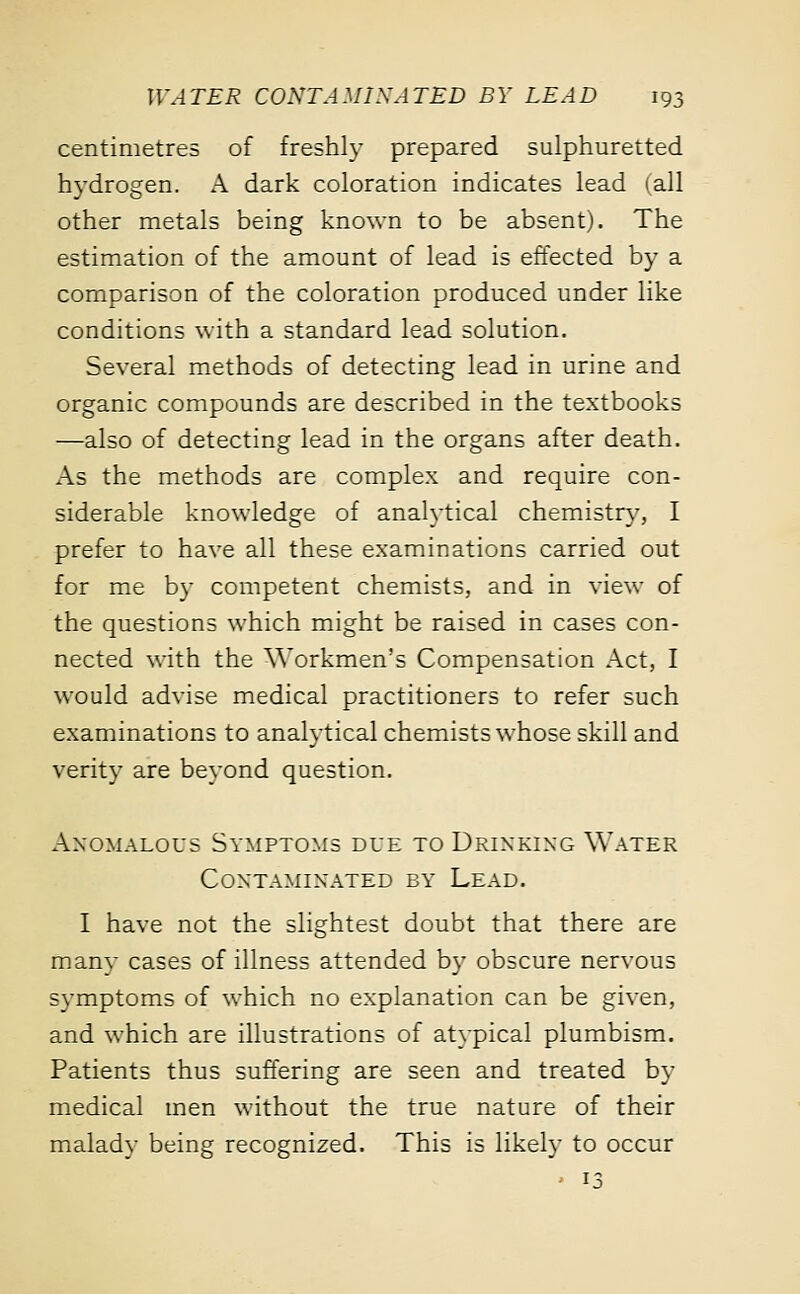 centimetres of freshly prepared sulphuretted hydrogen. A dark coloration indicates lead i all other metals being known to be absent). The estimation of the amount of lead is effected by a comparison of the coloration produced under like conditions with a standard lead solution. Several methods of detecting lead in urine and organic compounds are described in the textbooks —also of detecting lead in the organs after death. As the methods are complex and require con- siderable knowledge of analytical chemistry, I prefer to have all these examinations carried out for me by competent chemists, and in view of the questions which might be raised in cases con- nected with the Workmen's Compensation Act, I would advise medical practitioners to refer such examinations to analytical chemists whose skill and verity are beyond question. Anomalous Symptoms due to Drinking Water Contaminated by Lead. I have not the slightest doubt that there are many cases of illness attended by obscure nervous symptoms of which no explanation can be given, and which are illustrations of atypical plumbism. Patients thus suffering are seen and treated by medical men without the true nature of their malady being recognized. This is likely to occur