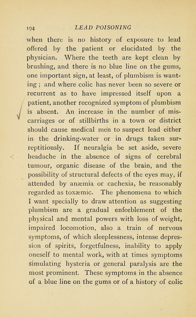 V when there is no history of exposure to lead offered by the patient or elucidated by the physician. Where the teeth are kept clean by brushing, and there is no blue line on the gums, one important sign, at least, of plumbism is want- ing ; and where colic has never been so severe or recurrent as to have impressed itself upon a patient, another recognized symptom of plumbism is absent. An increase in the number of mis- carriages or of stillbirths in a town or district should cause medical men to suspect lead either in the drinking-water or in drugs taken sur- reptitiously. If neuralgia be set aside, severe headache in the absence of signs of cerebral tumour, organic disease of the brain, and the possibility of structural defects of the eyes may, if attended by anaemia or cachexia, be reasonably regarded as toxaemic. The phenomena to which I want specially to draw attention as suggesting plumbism are a gradual enfeeblement of the physical and mental powers with loss of weight, impaired locomotion, also a train of nervous symptoms, of which sleeplessness, intense depres- sion of spirits, forgetfulness, inability to apply oneself to mental work, with at times symptoms simulating hysteria or general paralysis are the most prominent. These symptoms in the absence of a blue line on the gums or of a history of colic