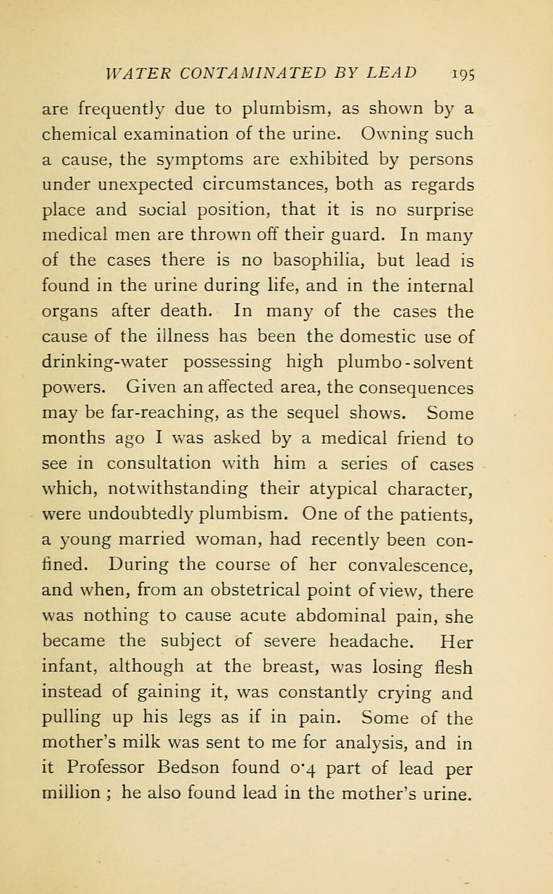 are frequently due to plumbism, as shown by a chemical examination of the urine. Owning such a cause, the symptoms are exhibited by persons under unexpected circumstances, both as regards place and social position, that it is no surprise medical men are thrown off their guard. In many of the cases there is no basophilia, but lead is found in the urine during life, and in the internal organs after death. In many of the cases the cause of the illness has been the domestic use of drinking-water possessing high plumbo-solvent powers. Given an affected area, the consequences may be far-reaching, as the sequel shows. Some months ago I was asked by a medical friend to see in consultation with him a series of cases which, notwithstanding their atypical character, were undoubtedly plumbism. One of the patients, a young married woman, had recently been con- fined. During the course of her convalescence, and when, from an obstetrical point of view, there was nothing to cause acute abdominal pain, she became the subject of severe headache. Her infant, although at the breast, was losing flesh instead of gaining it, was constantly crying and pulling up his legs as if in pain. Some of the mother's milk was sent to me for analysis, and in it Professor Bedson found 0*4 part of lead per million ; he also found lead in the mother's urine.