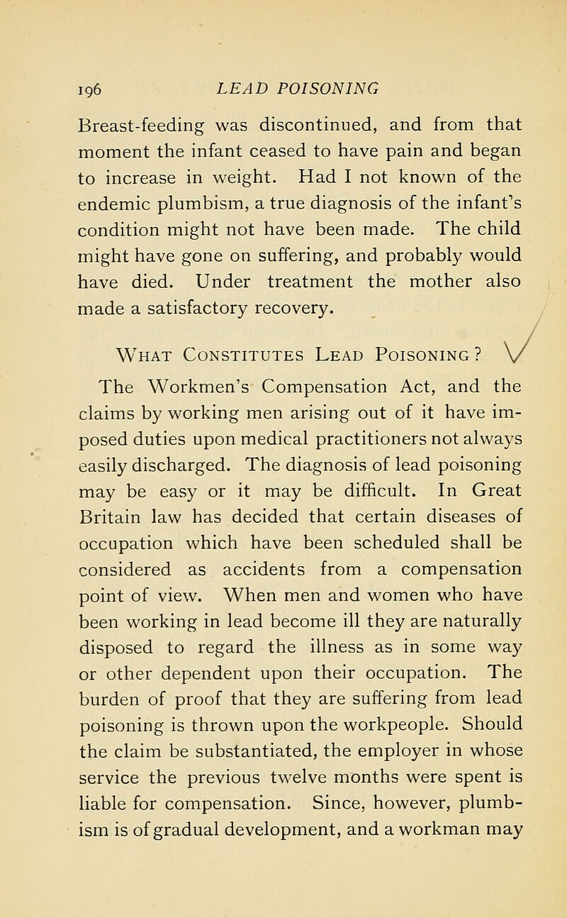 Breast-feeding was discontinued, and from that moment the infant ceased to have pain and began to increase in weight. Had I not known of the endemic plumbism, a true diagnosis of the infant's condition might not have been made. The child might have gone on suffering, and probably would have died. Under treatment the mother also made a satisfactory recovery. What Constitutes Lead Poisoning ? The Workmen's Compensation Act, and the claims by working men arising out of it have im- posed duties upon medical practitioners not always easily discharged. The diagnosis of lead poisoning may be easy or it may be difficult. In Great Britain law has decided that certain diseases of occupation which have been scheduled shall be considered as accidents from a compensation point of view. When men and women who have been working in lead become ill they are naturally disposed to regard the illness as in some way or other dependent upon their occupation. The burden of proof that they are suffering from lead poisoning is thrown upon the workpeople. Should the claim be substantiated, the employer in whose service the previous twelve months were spent is liable for compensation. Since, however, plumb- ism is of gradual development, and a workman may