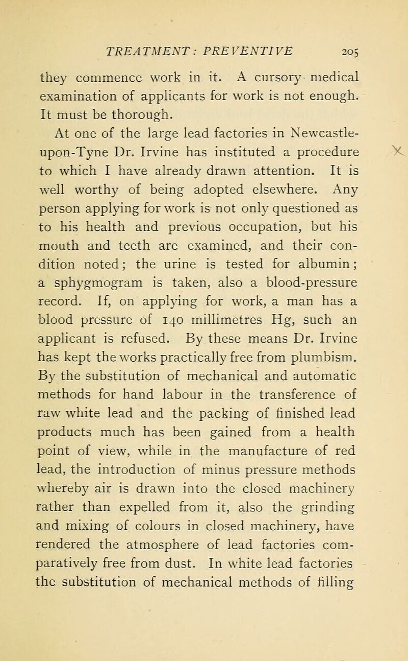 they commence work in it. A cursory medical examination of applicants for work is not enough. It must be thorough. At one of the large lead factories in Newcastle- upon-Tyne Dr. Irvine has instituted a procedure to which I have already drawn attention. It is well worthy of being adopted elsewhere. Any person applying for work is not only questioned as to his health and previous occupation, but his mouth and teeth are examined, and their con- dition noted; the urine is tested for albumin; a sphygmogram is taken, also a blood-pressure record. If, on applying for work, a man has a blood pressure of 140 millimetres Hg, such an applicant is refused. By these means Dr. Irvine has kept the works practically free from plumbism. By the substitution of mechanical and automatic methods for hand labour in the transference of raw white lead and the packing of finished lead products much has been gained from a health point of view, while in the manufacture of red lead, the introduction of minus pressure methods whereby air is drawn into the closed machinery rather than expelled from it, also the grinding and mixing of colours in closed machinery, have rendered the atmosphere of lead factories com- paratively free from dust. In white lead factories the substitution of mechanical methods of filling
